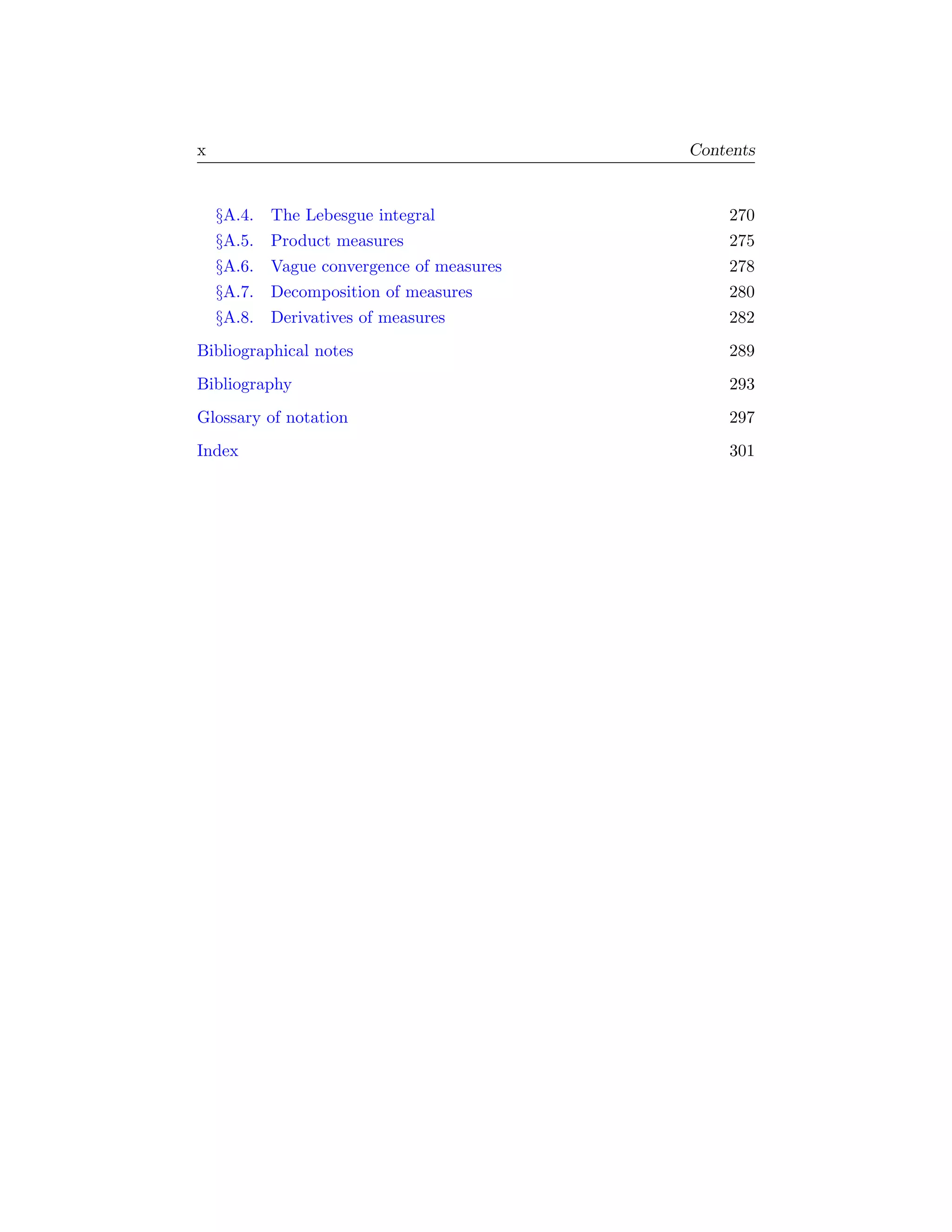 x                                         Contents


    §A.4. The Lebesgue integral               270
    §A.5. Product measures                    275
    §A.6. Vague convergence of measures       278
    §A.7. Decomposition of measures           280
    §A.8. Derivatives of measures             282
Bibliographical notes                         289
Bibliography                                  293
Glossary of notation                          297
Index                                         301
 