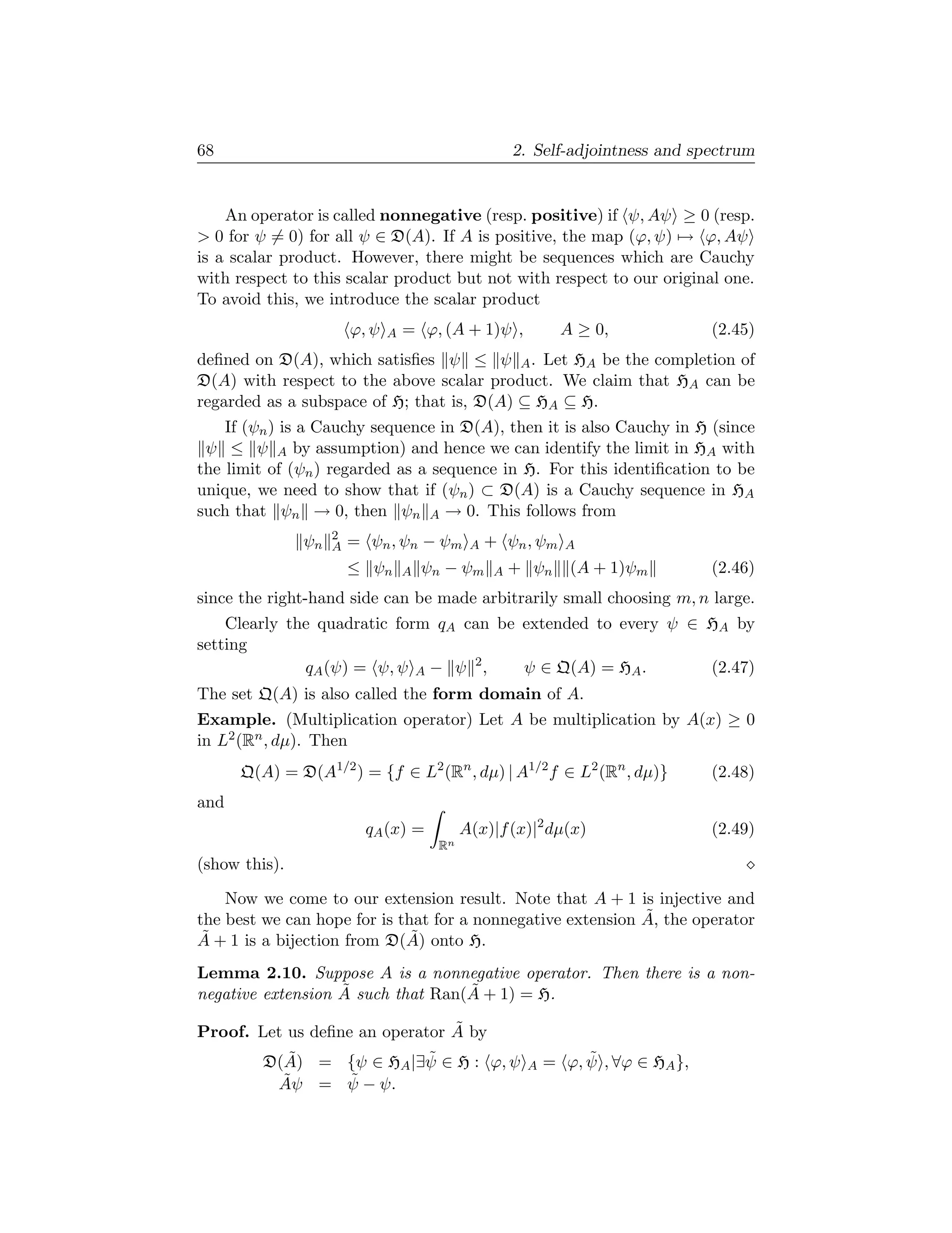 68                                                   2. Self-adjointness and spectrum


    An operator is called nonnegative (resp. positive) if ψ, Aψ ≥ 0 (resp.
 0 for ψ = 0) for all ψ ∈ D(A). If A is positive, the map (ϕ, ψ) → ϕ, Aψ
is a scalar product. However, there might be sequences which are Cauchy
with respect to this scalar product but not with respect to our original one.
To avoid this, we introduce the scalar product
                        ϕ, ψ   A   = ϕ, (A + 1)ψ ,            A ≥ 0,             (2.45)
deﬁned on D(A), which satisﬁes ψ ≤ ψ A . Let HA be the completion of
D(A) with respect to the above scalar product. We claim that HA can be
regarded as a subspace of H; that is, D(A) ⊆ HA ⊆ H.
    If (ψn ) is a Cauchy sequence in D(A), then it is also Cauchy in H (since
 ψ ≤ ψ A by assumption) and hence we can identify the limit in HA with
the limit of (ψn ) regarded as a sequence in H. For this identiﬁcation to be
unique, we need to show that if (ψn ) ⊂ D(A) is a Cauchy sequence in HA
such that ψn → 0, then ψn A → 0. This follows from
                    2
               ψn   A   = ψn , ψn − ψm        A   + ψn , ψm   A
                        ≤ ψn       A   ψn − ψm     A + ψn      (A + 1)ψm         (2.46)
since the right-hand side can be made arbitrarily small choosing m, n large.
    Clearly the quadratic form qA can be extended to every ψ ∈ HA by
setting
              qA (ψ) = ψ, ψ A − ψ 2 ,    ψ ∈ Q(A) = HA .       (2.47)
The set Q(A) is also called the form domain of A.
Example. (Multiplication operator) Let A be multiplication by A(x) ≥ 0
in L2 (Rn , dµ). Then
      Q(A) = D(A1/2 ) = {f ∈ L2 (Rn , dµ) | A1/2 f ∈ L2 (Rn , dµ)}               (2.48)
and
                          qA (x) =           A(x)|f (x)|2 dµ(x)                  (2.49)
                                        Rn
(show this).

    Now we come to our extension result. Note that A + 1 is injective and
                                                             ˜
the best we can hope for is that for a nonnegative extension A, the operator
 ˜                            ˜
A + 1 is a bijection from D(A) onto H.
Lemma 2.10. Suppose A is a nonnegative operator. Then there is a non-
                   ˜               ˜
negative extension A such that Ran(A + 1) = H.
                                ˜
Proof. Let us deﬁne an operator A by
            ˜             ˜
         D(A) = {ψ ∈ HA |∃ψ ∈ H : ϕ, ψ                 A
                                                                ˜
                                                           = ϕ, ψ , ∀ϕ ∈ HA },
           ˜    ˜
          Aψ = ψ − ψ.
 