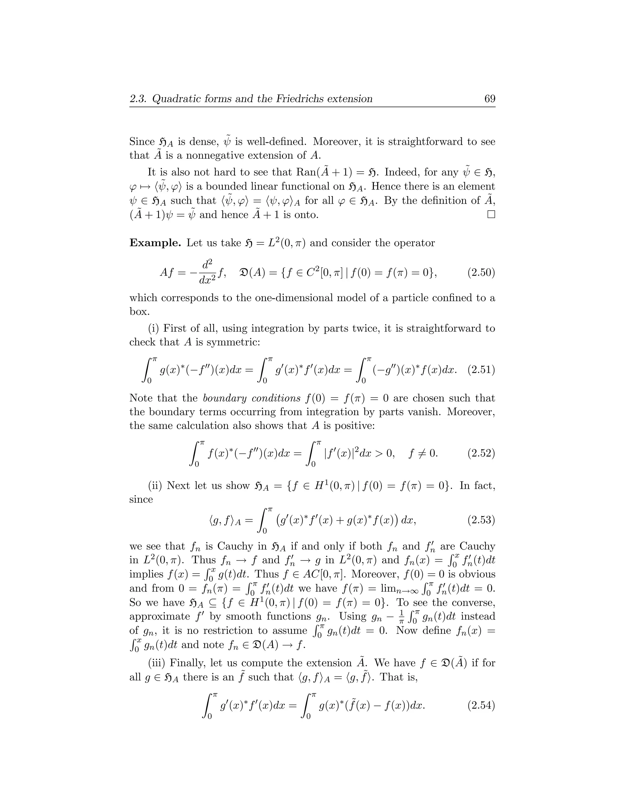 2.3. Quadratic forms and the Friedrichs extension                                                           69


                     ˜
Since HA is dense, ψ is well-deﬁned. Moreover, it is straightforward to see
      ˜
that A is a nonnegative extension of A.
                                        ˜                             ˜
    It is also not hard to see that Ran(A + 1) = H. Indeed, for any ψ ∈ H,
ϕ → ψ, ˜ ϕ is a bounded linear functional on HA . Hence there is an element
                     ˜
ψ ∈ HA such that ψ, ϕ = ψ, ϕ A for all ϕ ∈ HA . By the deﬁnition of A,   ˜
(A            ˜
 ˜ + 1)ψ = ψ and hence A + 1 is onto.
                           ˜

Example. Let us take H = L2 (0, π) and consider the operator
                      d2
           Af = −        f,          D(A) = {f ∈ C 2 [0, π] | f (0) = f (π) = 0},                        (2.50)
                     dx2
which corresponds to the one-dimensional model of a particle conﬁned to a
box.
    (i) First of all, using integration by parts twice, it is straightforward to
check that A is symmetric:
       π                                        π                                 π
           g(x)∗ (−f )(x)dx =                       g (x)∗ f (x)dx =                  (−g )(x)∗ f (x)dx. (2.51)
   0                                        0                                 0

Note that the boundary conditions f (0) = f (π) = 0 are chosen such that
the boundary terms occurring from integration by parts vanish. Moreover,
the same calculation also shows that A is positive:
                     π                                            π
                         f (x)∗ (−f )(x)dx =                          |f (x)|2 dx  0,       f = 0.      (2.52)
                 0                                            0

    (ii) Next let us show HA = {f ∈ H 1 (0, π) | f (0) = f (π) = 0}. In fact,
since
                                                π
                             g, f   A   =            g (x)∗ f (x) + g(x)∗ f (x) dx,                      (2.53)
                                            0
we see that fn is Cauchy in HA if and only if both fn and fn are Cauchy
                                                                   x
in L2 (0, π). Thus fn → f and fn → g in L2 (0, π) and fn (x) = 0 fn (t)dt
                    x
implies f (x) = 0 g(t)dt. Thus f ∈ AC[0, π]. Moreover, f (0) = 0 is obvious
                              π                                 π
and from 0 = fn (π) = 0 fn (t)dt we have f (π) = limn→∞ 0 fn (t)dt = 0.
So we have HA ⊆ {f ∈ H 1 (0, π) | f (0) = f (π) = 0}. To see the converse,
                                                          1 π
approximate f by smooth functions gn . Using gn − π 0 gn (t)dt instead
                                           π
of gn , it is no restriction to assume 0 gn (t)dt = 0. Now deﬁne fn (x) =
  x
 0 gn (t)dt and note fn ∈ D(A) → f .
                                                  ˜                 ˜
     (iii) Finally, let us compute the extension A. We have f ∈ D(A) if for
all g ∈ HA there is an f   ˜ such that g, f A = g, f . That is,
                                                   ˜
                             π                                π
                                 g (x)∗ f (x)dx =                 g(x)∗ (f (x) − f (x))dx.
                                                                         ˜                               (2.54)
                         0                                0
 