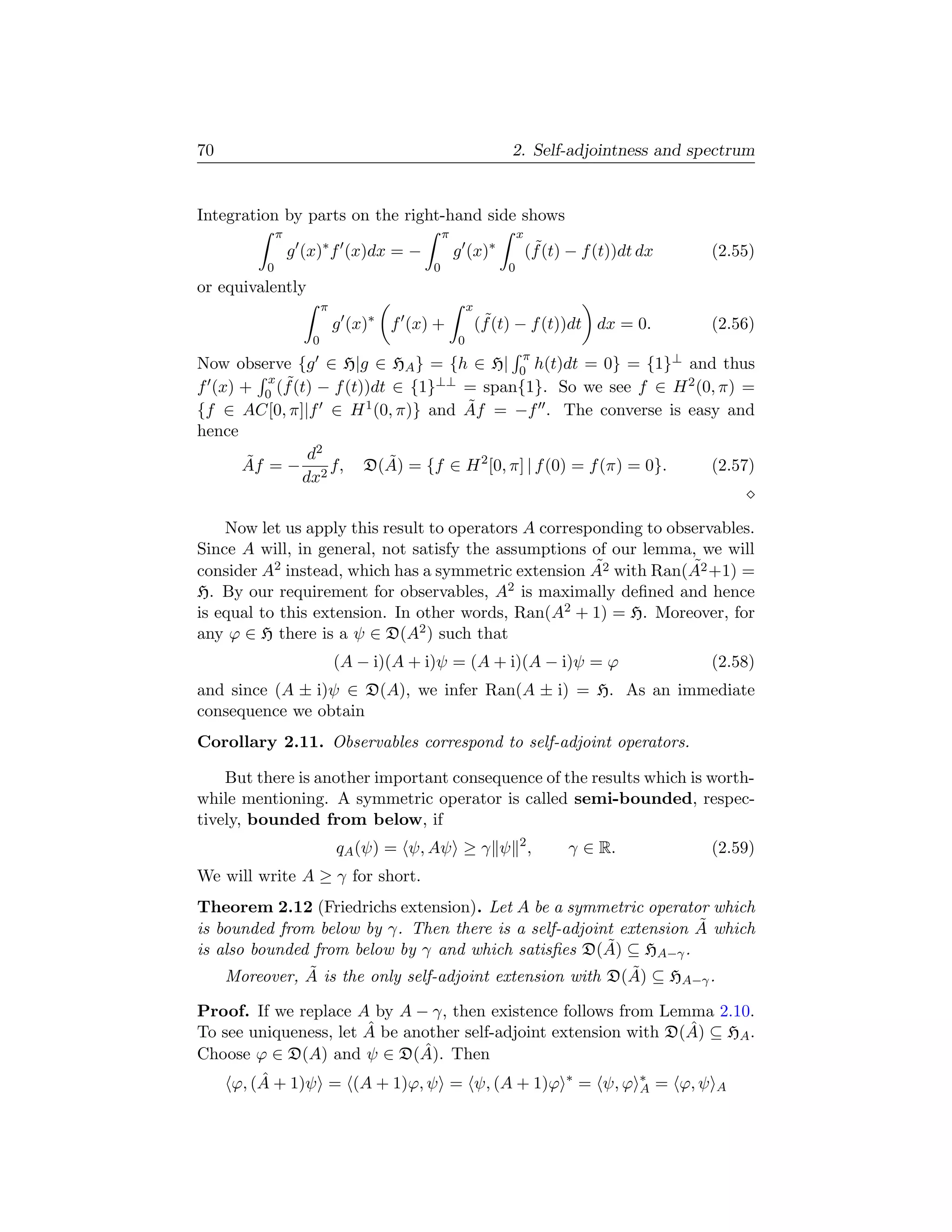 70                                                            2. Self-adjointness and spectrum


Integration by parts on the right-hand side shows
             π                               π                   x
                 g (x)∗ f (x)dx = −              g (x)∗               ˜
                                                                     (f (t) − f (t))dt dx   (2.55)
         0                               0                   0
or equivalently
                        π                            x
                            g (x)∗ f (x) +                ˜
                                                         (f (t) − f (t))dt dx = 0.          (2.56)
                    0                            0
                                                                 π
Now observe {g ∈ H|g ∈ HA } = {h ∈ H| 0 h(t)dt = 0} = {1}⊥ and thus
         x ˜
f (x) + 0 (f (t) − f (t))dt ∈ {1}⊥⊥ = span{1}. So we see f ∈ H 2 (0, π) =
                                    ˜
{f ∈ AC[0, π]|f ∈ H 1 (0, π)} and Af = −f . The converse is easy and
hence
       ˜       d2          ˜
      Af = − 2 f, D(A) = {f ∈ H 2 [0, π] | f (0) = f (π) = 0}.     (2.57)
              dx


    Now let us apply this result to operators A corresponding to observables.
Since A will, in general, not satisfy the assumptions of our lemma, we will
                                                       ˜            ˜
consider A2 instead, which has a symmetric extension A2 with Ran(A2 +1) =
H. By our requirement for observables, A    2 is maximally deﬁned and hence

is equal to this extension. In other words, Ran(A2 + 1) = H. Moreover, for
any ϕ ∈ H there is a ψ ∈ D(A2 ) such that
                            (A − i)(A + i)ψ = (A + i)(A − i)ψ = ϕ                           (2.58)
and since (A ± i)ψ ∈ D(A), we infer Ran(A ± i) = H. As an immediate
consequence we obtain
Corollary 2.11. Observables correspond to self-adjoint operators.

    But there is another important consequence of the results which is worth-
while mentioning. A symmetric operator is called semi-bounded, respec-
tively, bounded from below, if
                            qA (ψ) = ψ, Aψ ≥ γ ψ 2 ,                       γ ∈ R.           (2.59)
We will write A ≥ γ for short.
Theorem 2.12 (Friedrichs extension). Let A be a symmetric operator which
                                                                   ˜
is bounded from below by γ. Then there is a self-adjoint extension A which
is also bounded from below by γ and which satisﬁes D(A) ˜ ⊆ HA−γ .
               ˜                                           ˜
    Moreover, A is the only self-adjoint extension with D(A) ⊆ HA−γ .

Proof. If we replace A by A − γ, then existence follows from Lemma 2.10.
                       ˆ                                          ˆ
To see uniqueness, let A be another self-adjoint extension with D(A) ⊆ HA .
Choose ϕ ∈ D(A) and ψ ∈ D(A). ˆ Then
    ϕ, (A + 1)ψ = (A + 1)ϕ, ψ = ψ, (A + 1)ϕ ∗ = ψ, ϕ ∗ = ϕ, ψ A
        ˆ                                                   A
 