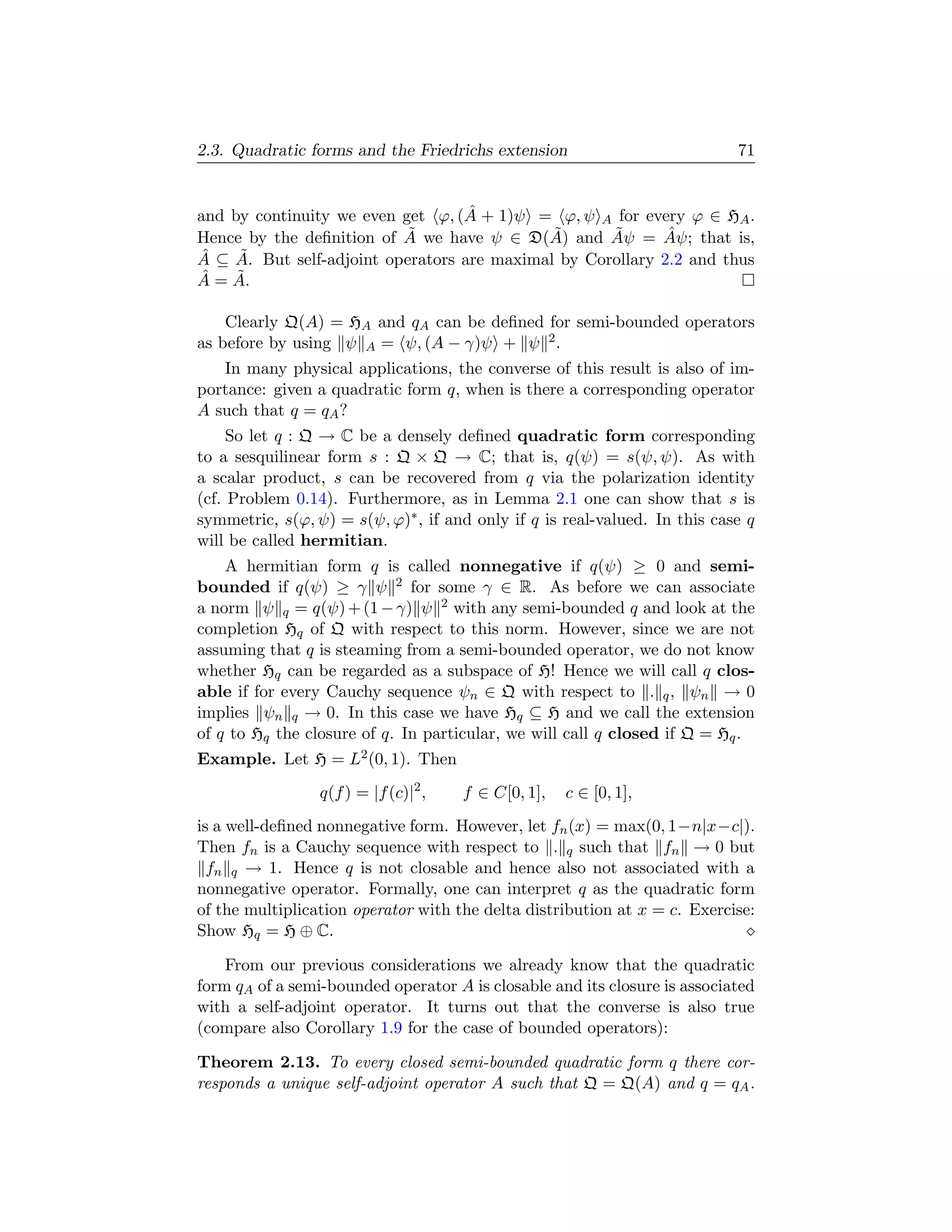 2.3. Quadratic forms and the Friedrichs extension                           71


                                    ˆ
and by continuity we even get ϕ, (A + 1)ψ = ϕ, ψ A for every ϕ ∈ HA .
                            ˜                 ˜      ˜       ˆ
Hence by the deﬁnition of A we have ψ ∈ D(A) and Aψ = Aψ; that is,
Aˆ ⊆ A. But self-adjoint operators are maximal by Corollary 2.2 and thus
     ˜
 ˆ   ˜
A = A.

    Clearly Q(A) = HA and qA can be deﬁned for semi-bounded operators
as before by using ψ A = ψ, (A − γ)ψ + ψ 2 .
   In many physical applications, the converse of this result is also of im-
portance: given a quadratic form q, when is there a corresponding operator
A such that q = qA ?
     So let q : Q → C be a densely deﬁned quadratic form corresponding
to a sesquilinear form s : Q × Q → C; that is, q(ψ) = s(ψ, ψ). As with
a scalar product, s can be recovered from q via the polarization identity
(cf. Problem 0.14). Furthermore, as in Lemma 2.1 one can show that s is
symmetric, s(ϕ, ψ) = s(ψ, ϕ)∗ , if and only if q is real-valued. In this case q
will be called hermitian.
    A hermitian form q is called nonnegative if q(ψ) ≥ 0 and semi-
bounded if q(ψ) ≥ γ ψ 2 for some γ ∈ R. As before we can associate
a norm ψ q = q(ψ) + (1 − γ) ψ 2 with any semi-bounded q and look at the
completion Hq of Q with respect to this norm. However, since we are not
assuming that q is steaming from a semi-bounded operator, we do not know
whether Hq can be regarded as a subspace of H! Hence we will call q clos-
able if for every Cauchy sequence ψn ∈ Q with respect to . q , ψn → 0
implies ψn q → 0. In this case we have Hq ⊆ H and we call the extension
of q to Hq the closure of q. In particular, we will call q closed if Q = Hq .
Example. Let H = L2 (0, 1). Then
                 q(f ) = |f (c)|2 ,   f ∈ C[0, 1],   c ∈ [0, 1],
is a well-deﬁned nonnegative form. However, let fn (x) = max(0, 1−n|x−c|).
Then fn is a Cauchy sequence with respect to . q such that fn → 0 but
  fn q → 1. Hence q is not closable and hence also not associated with a
nonnegative operator. Formally, one can interpret q as the quadratic form
of the multiplication operator with the delta distribution at x = c. Exercise:
Show Hq = H ⊕ C.

    From our previous considerations we already know that the quadratic
form qA of a semi-bounded operator A is closable and its closure is associated
with a self-adjoint operator. It turns out that the converse is also true
(compare also Corollary 1.9 for the case of bounded operators):

Theorem 2.13. To every closed semi-bounded quadratic form q there cor-
responds a unique self-adjoint operator A such that Q = Q(A) and q = qA .
 