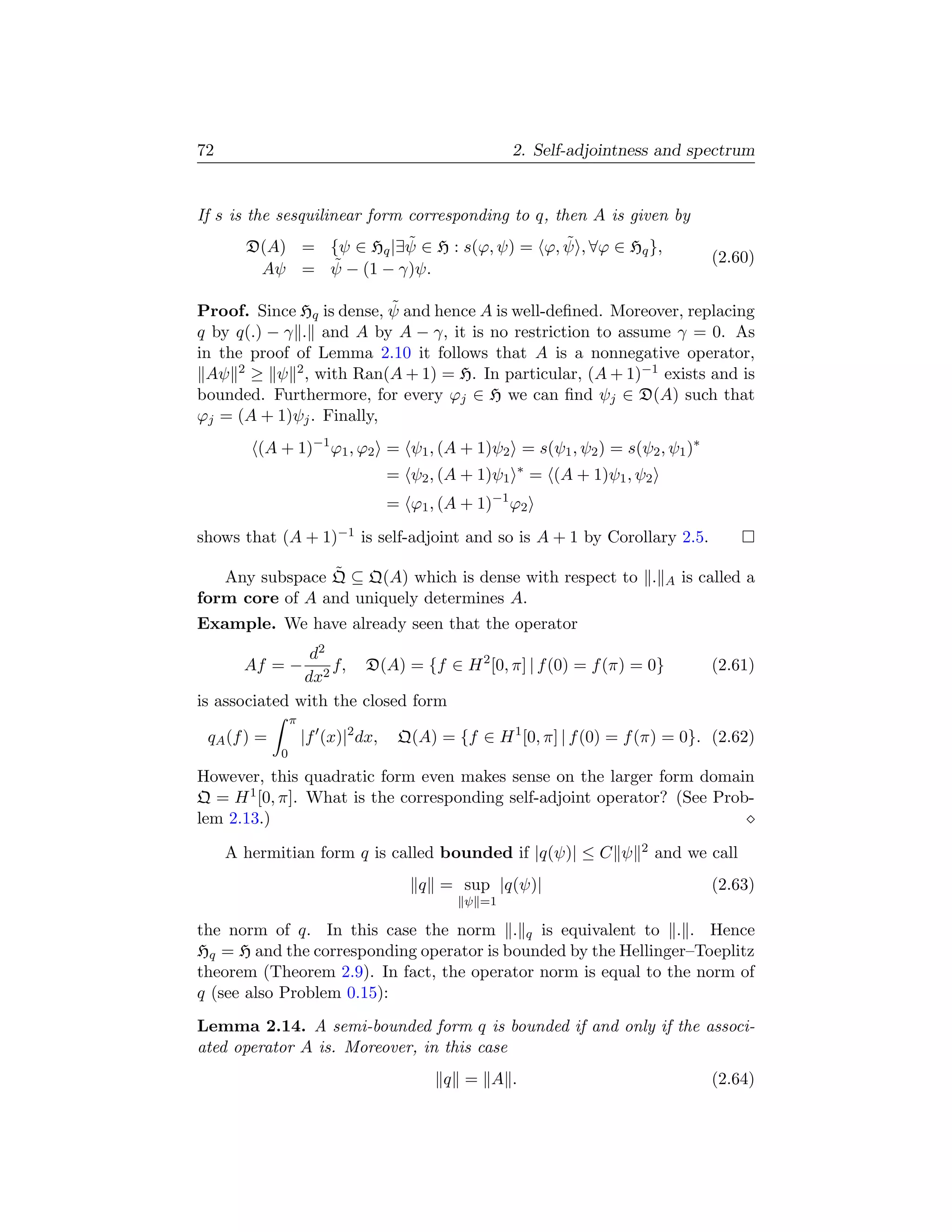 72                                                        2. Self-adjointness and spectrum


If s is the sesquilinear form corresponding to q, then A is given by
                        ˜                    ˜
       D(A) = {ψ ∈ Hq |∃ψ ∈ H : s(ϕ, ψ) = ϕ, ψ , ∀ϕ ∈ Hq },
              ˜                                                                            (2.60)
        Aψ = ψ − (1 − γ)ψ.

                          ˜
Proof. Since Hq is dense, ψ and hence A is well-deﬁned. Moreover, replacing
q by q(.) − γ . and A by A − γ, it is no restriction to assume γ = 0. As
in the proof of Lemma 2.10 it follows that A is a nonnegative operator,
 Aψ 2 ≥ ψ 2 , with Ran(A + 1) = H. In particular, (A + 1)−1 exists and is
bounded. Furthermore, for every ϕj ∈ H we can ﬁnd ψj ∈ D(A) such that
ϕj = (A + 1)ψj . Finally,
         (A + 1)−1 ϕ1 , ϕ2 = ψ1 , (A + 1)ψ2 = s(ψ1 , ψ2 ) = s(ψ2 , ψ1 )∗
                                                          ∗
                                    = ψ2 , (A + 1)ψ1           = (A + 1)ψ1 , ψ2
                                                     −1
                                    = ϕ1 , (A + 1)        ϕ2
shows that (A + 1)−1 is self-adjoint and so is A + 1 by Corollary 2.5.

                ˜
   Any subspace Q ⊆ Q(A) which is dense with respect to .                          A   is called a
form core of A and uniquely determines A.
Example. We have already seen that the operator
                d2
       Af = −      f, D(A) = {f ∈ H 2 [0, π] | f (0) = f (π) = 0}                          (2.61)
               dx2
is associated with the closed form
                 π
 qA (f ) =           |f (x)|2 dx,    Q(A) = {f ∈ H 1 [0, π] | f (0) = f (π) = 0}. (2.62)
             0
However, this quadratic form even makes sense on the larger form domain
Q = H 1 [0, π]. What is the corresponding self-adjoint operator? (See Prob-
lem 2.13.)

     A hermitian form q is called bounded if |q(ψ)| ≤ C ψ                    2    and we call
                                        q = sup |q(ψ)|                                     (2.63)
                                              ψ =1

the norm of q. In this case the norm . q is equivalent to . . Hence
Hq = H and the corresponding operator is bounded by the Hellinger–Toeplitz
theorem (Theorem 2.9). In fact, the operator norm is equal to the norm of
q (see also Problem 0.15):
Lemma 2.14. A semi-bounded form q is bounded if and only if the associ-
ated operator A is. Moreover, in this case
                                           q = A .                                         (2.64)
 
