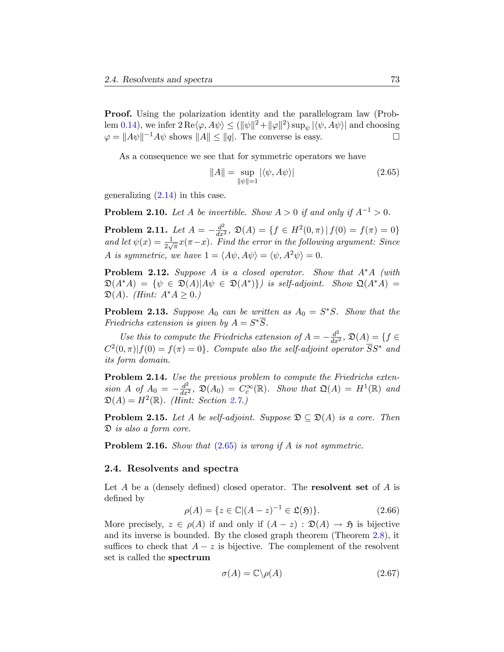 2.4. Resolvents and spectra                                                73


Proof. Using the polarization identity and the parallelogram law (Prob-
lem 0.14), we infer 2 Re ϕ, Aψ ≤ ( ψ 2 + ϕ 2 ) supψ | ψ, Aψ | and choosing
ϕ = Aψ −1 Aψ shows A ≤ q|. The converse is easy.

   As a consequence we see that for symmetric operators we have
                              A = sup | ψ, Aψ |                        (2.65)
                                    ψ =1

generalizing (2.14) in this case.
Problem 2.10. Let A be invertible. Show A  0 if and only if A−1  0.
                            d  2
Problem 2.11. Let A = − dx2 , D(A) = {f ∈ H 2 (0, π) | f (0) = f (π) = 0}
                1
and let ψ(x) = 2√π x(π −x). Find the error in the following argument: Since
A is symmetric, we have 1 = Aψ, Aψ = ψ, A2 ψ = 0.
Problem 2.12. Suppose A is a closed operator. Show that A∗ A (with
D(A∗ A) = {ψ ∈ D(A)|Aψ ∈ D(A∗ )}) is self-adjoint. Show Q(A∗ A) =
D(A). (Hint: A∗ A ≥ 0.)
Problem 2.13. Suppose A0 can be written as A0 = S ∗ S. Show that the
Friedrichs extension is given by A = S ∗ S.
                                                             2
                                                             d
     Use this to compute the Friedrichs extension of A = − dx2 , D(A) = {f ∈
C 2 (0, π)|f (0) = f (π) = 0}. Compute also the self-adjoint operator SS ∗ and

its form domain.
Problem 2.14. Use the previous problem to compute the Friedrichs exten-
                   d2               ∞
sion A of A0 = − dx2 , D(A0 ) = Cc (R). Show that Q(A) = H 1 (R) and
D(A) = H 2 (R). (Hint: Section 2.7.)
Problem 2.15. Let A be self-adjoint. Suppose D ⊆ D(A) is a core. Then
D is also a form core.
Problem 2.16. Show that (2.65) is wrong if A is not symmetric.

2.4. Resolvents and spectra
Let A be a (densely deﬁned) closed operator. The resolvent set of A is
deﬁned by
                   ρ(A) = {z ∈ C|(A − z)−1 ∈ L(H)}.             (2.66)
More precisely, z ∈ ρ(A) if and only if (A − z) : D(A) → H is bijective
and its inverse is bounded. By the closed graph theorem (Theorem 2.8), it
suﬃces to check that A − z is bijective. The complement of the resolvent
set is called the spectrum
                               σ(A) = Cρ(A)                           (2.67)
 