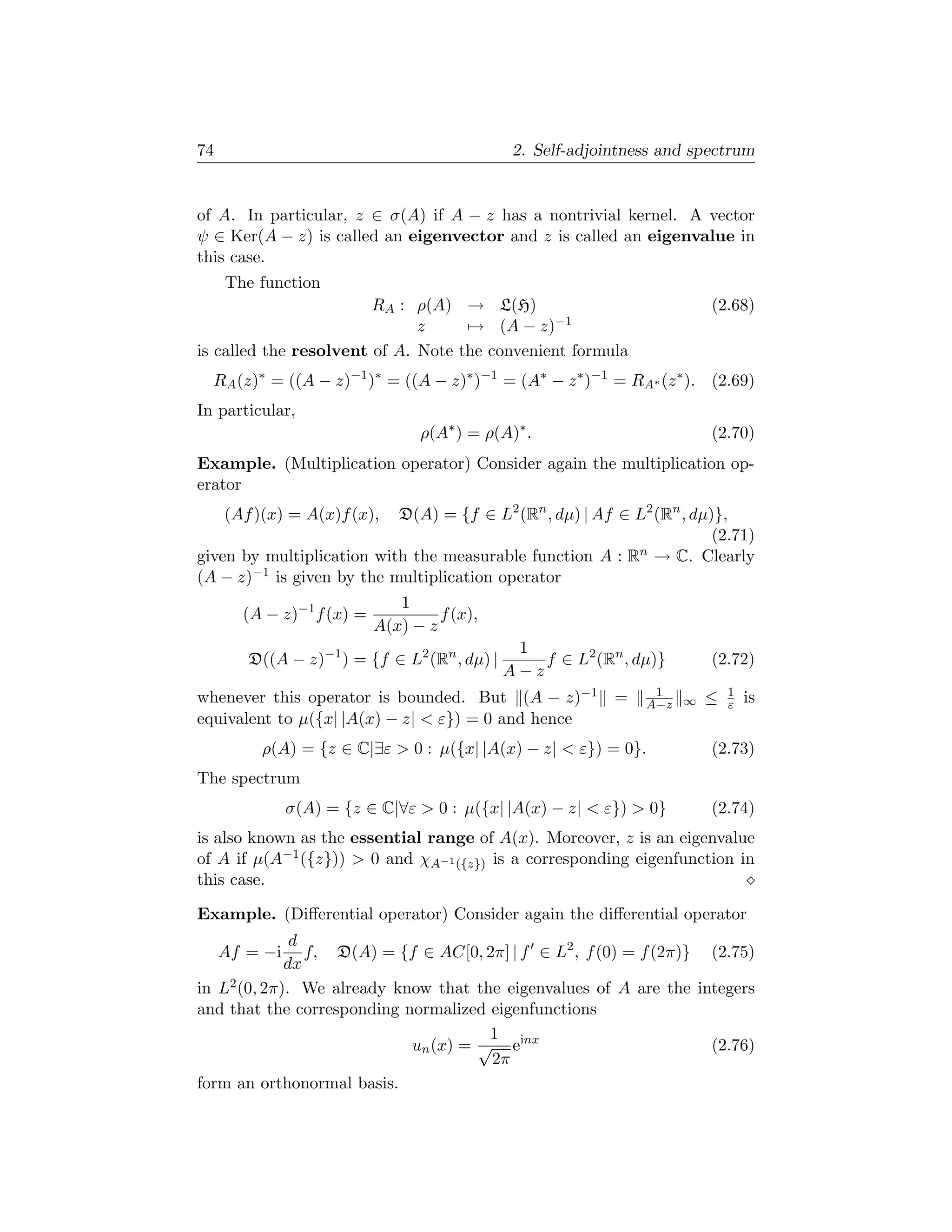 74                                             2. Self-adjointness and spectrum


of A. In particular, z ∈ σ(A) if A − z has a nontrivial kernel. A vector
ψ ∈ Ker(A − z) is called an eigenvector and z is called an eigenvalue in
this case.
     The function
                        RA : ρ(A) → L(H)                                 (2.68)
                              z     → (A − z)−1
is called the resolvent of A. Note the convenient formula
  RA (z)∗ = ((A − z)−1 )∗ = ((A − z)∗ )−1 = (A∗ − z ∗ )−1 = RA∗ (z ∗ ). (2.69)
In particular,
                                 ρ(A∗ ) = ρ(A)∗ .                        (2.70)
Example. (Multiplication operator) Consider again the multiplication op-
erator
     (Af )(x) = A(x)f (x), D(A) = {f ∈ L2 (Rn , dµ) | Af ∈ L2 (Rn , dµ)},
                                                                       (2.71)
given by multiplication with the measurable function A : R n → C. Clearly

(A − z)−1 is given by the multiplication operator
                              1
       (A − z)−1 f (x) =            f (x),
                           A(x) − z
                                               1
        D((A − z)−1 ) = {f ∈ L2 (Rn , dµ) |       f ∈ L2 (Rn , dµ)}      (2.72)
                                              A−z
whenever this operator is bounded. But (A − z)−1            =    1
                                                                A−z ∞   ≤   1
                                                                            ε   is
equivalent to µ({x| |A(x) − z|  ε}) = 0 and hence
          ρ(A) = {z ∈ C|∃ε  0 : µ({x| |A(x) − z|  ε}) = 0}.            (2.73)
The spectrum
               σ(A) = {z ∈ C|∀ε  0 : µ({x| |A(x) − z|  ε})  0}        (2.74)
is also known as the essential range of A(x). Moreover, z is an eigenvalue
of A if µ(A−1 ({z}))  0 and χA−1 ({z}) is a corresponding eigenfunction in
this case.

Example. (Diﬀerential operator) Consider again the diﬀerential operator
              d
     Af = −i    f, D(A) = {f ∈ AC[0, 2π] | f ∈ L2 , f (0) = f (2π)} (2.75)
             dx
in L2 (0, 2π). We already know that the eigenvalues of A are the integers
and that the corresponding normalized eigenfunctions
                                      1
                            un (x) = √ einx                         (2.76)
                                      2π
form an orthonormal basis.
 