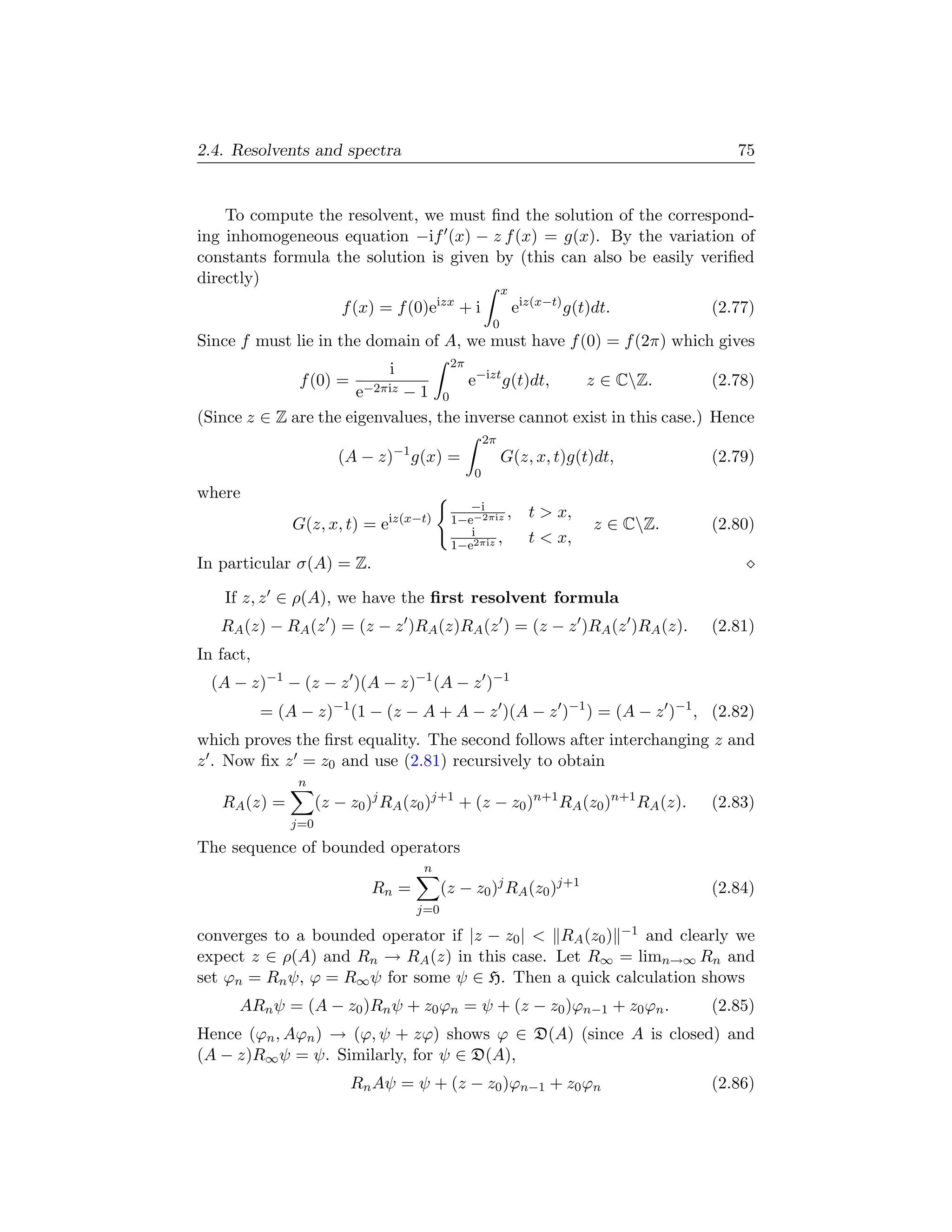 2.4. Resolvents and spectra                                                             75


    To compute the resolvent, we must ﬁnd the solution of the correspond-
ing inhomogeneous equation −if (x) − z f (x) = g(x). By the variation of
constants formula the solution is given by (this can also be easily veriﬁed
directly)
                                                         x
                         f (x) = f (0)eizx + i               eiz(x−t) g(t)dt.        (2.77)
                                                     0
Since f must lie in the domain of A, we must have f (0) = f (2π) which gives
                                           2π
                                i
                f (0) =                e−izt g(t)dt,   z ∈ CZ.           (2.78)
                       e−2πiz − 1 0
(Since z ∈ Z are the eigenvalues, the inverse cannot exist in this case.) Hence
                                                    2π
                        (A − z)−1 g(x) =                 G(z, x, t)g(t)dt,           (2.79)
                                                0
where
                                              −i
                                           1−e−2πiz
                                                     ,         t  x,
               G(z, x, t) = eiz(x−t)          i
                                                                          z ∈ CZ.   (2.80)
                                           1−e2πiz
                                                   ,           t  x,
In particular σ(A) = Z.

    If z, z ∈ ρ(A), we have the ﬁrst resolvent formula
   RA (z) − RA (z ) = (z − z )RA (z)RA (z ) = (z − z )RA (z )RA (z).                 (2.81)
In fact,
  (A − z)−1 − (z − z )(A − z)−1 (A − z )−1
           = (A − z)−1 (1 − (z − A + A − z )(A − z )−1 ) = (A − z )−1 , (2.82)
which proves the ﬁrst equality. The second follows after interchanging z and
z . Now ﬁx z = z0 and use (2.81) recursively to obtain
                n
   RA (z) =          (z − z0 )j RA (z0 )j+1 + (z − z0 )n+1 RA (z0 )n+1 RA (z).       (2.83)
               j=0

The sequence of bounded operators
                                     n
                             Rn =         (z − z0 )j RA (z0 )j+1                     (2.84)
                                    j=0

converges to a bounded operator if |z − z0 |  RA (z0 ) −1 and clearly we
expect z ∈ ρ(A) and Rn → RA (z) in this case. Let R∞ = limn→∞ Rn and
set ϕn = Rn ψ, ϕ = R∞ ψ for some ψ ∈ H. Then a quick calculation shows
      ARn ψ = (A − z0 )Rn ψ + z0 ϕn = ψ + (z − z0 )ϕn−1 + z0 ϕn .                    (2.85)
Hence (ϕn , Aϕn ) → (ϕ, ψ + zϕ) shows ϕ ∈ D(A) (since A is closed) and
(A − z)R∞ ψ = ψ. Similarly, for ψ ∈ D(A),
                          Rn Aψ = ψ + (z − z0 )ϕn−1 + z0 ϕn                          (2.86)
 