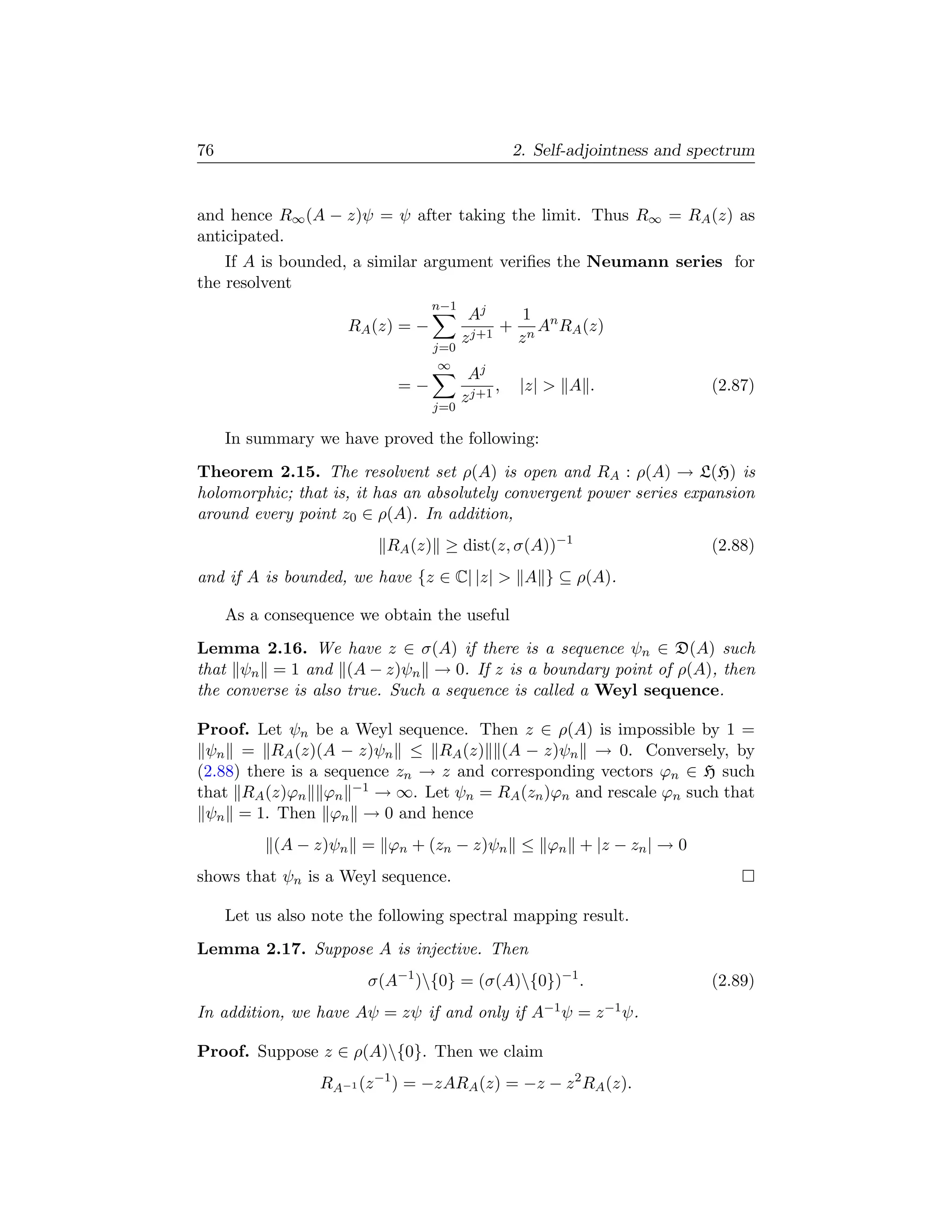 76                                                2. Self-adjointness and spectrum


and hence R∞ (A − z)ψ = ψ after taking the limit. Thus R∞ = RA (z) as
anticipated.
    If A is bounded, a similar argument veriﬁes the Neumann series for
the resolvent
                                  n−1
                                         Aj     1
                     RA (z) = −           j+1
                                              + n An RA (z)
                                        z      z
                                  j=0
                                   ∞
                                         Aj
                            =−                ,   |z|  A .                 (2.87)
                                        z j+1
                                  j=0

     In summary we have proved the following:
Theorem 2.15. The resolvent set ρ(A) is open and RA : ρ(A) → L(H) is
holomorphic; that is, it has an absolutely convergent power series expansion
around every point z0 ∈ ρ(A). In addition,
                          RA (z) ≥ dist(z, σ(A))−1                          (2.88)
and if A is bounded, we have {z ∈ C| |z|  A } ⊆ ρ(A).

     As a consequence we obtain the useful
Lemma 2.16. We have z ∈ σ(A) if there is a sequence ψn ∈ D(A) such
that ψn = 1 and (A − z)ψn → 0. If z is a boundary point of ρ(A), then
the converse is also true. Such a sequence is called a Weyl sequence.

Proof. Let ψn be a Weyl sequence. Then z ∈ ρ(A) is impossible by 1 =
 ψn = RA (z)(A − z)ψn ≤ RA (z) (A − z)ψn → 0. Conversely, by
(2.88) there is a sequence zn → z and corresponding vectors ϕn ∈ H such
that RA (z)ϕn ϕn −1 → ∞. Let ψn = RA (zn )ϕn and rescale ϕn such that
 ψn = 1. Then ϕn → 0 and hence
           (A − z)ψn = ϕn + (zn − z)ψn ≤ ϕn + |z − zn | → 0
shows that ψn is a Weyl sequence.

     Let us also note the following spectral mapping result.
Lemma 2.17. Suppose A is injective. Then
                        σ(A−1 ){0} = (σ(A){0})−1 .                        (2.89)
In addition, we have Aψ = zψ if and only if A−1 ψ = z −1 ψ.

Proof. Suppose z ∈ ρ(A){0}. Then we claim
                 RA−1 (z −1 ) = −zARA (z) = −z − z 2 RA (z).
 