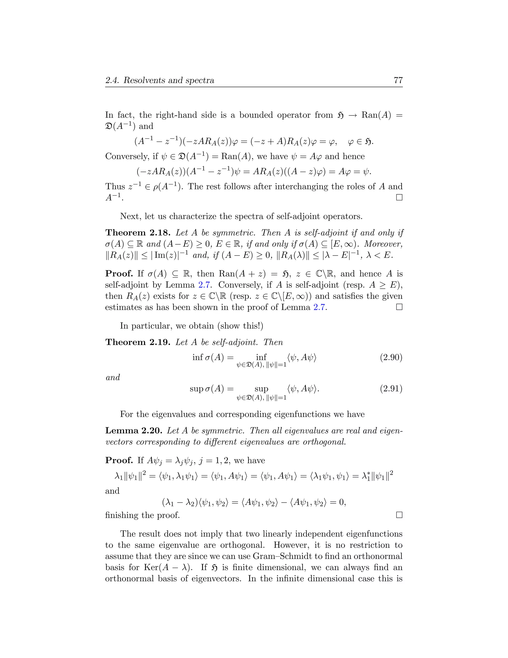 2.4. Resolvents and spectra                                                     77


In fact, the right-hand side is a bounded operator from H → Ran(A) =
D(A−1 ) and
         (A−1 − z −1 )(−zARA (z))ϕ = (−z + A)RA (z)ϕ = ϕ,        ϕ ∈ H.
Conversely, if ψ ∈   D(A−1 )   = Ran(A), we have ψ = Aϕ and hence
          (−zARA (z))(A−1 − z −1 )ψ = ARA (z)((A − z)ϕ) = Aϕ = ψ.
Thus z −1 ∈ ρ(A−1 ). The rest follows after interchanging the roles of A and
A−1 .

      Next, let us characterize the spectra of self-adjoint operators.
Theorem 2.18. Let A be symmetric. Then A is self-adjoint if and only if
σ(A) ⊆ R and (A − E) ≥ 0, E ∈ R, if and only if σ(A) ⊆ [E, ∞). Moreover,
 RA (z) ≤ | Im(z)|−1 and, if (A − E) ≥ 0, RA (λ) ≤ |λ − E|−1 , λ  E.

Proof. If σ(A) ⊆ R, then Ran(A + z) = H, z ∈ CR, and hence A is
self-adjoint by Lemma 2.7. Conversely, if A is self-adjoint (resp. A ≥ E),
then RA (z) exists for z ∈ CR (resp. z ∈ C[E, ∞)) and satisﬁes the given
estimates as has been shown in the proof of Lemma 2.7.

      In particular, we obtain (show this!)
Theorem 2.19. Let A be self-adjoint. Then
                         inf σ(A) =       inf        ψ, Aψ                (2.90)
                                      ψ∈D(A), ψ =1

and
                        sup σ(A) =        sup        ψ, Aψ .              (2.91)
                                      ψ∈D(A), ψ =1

      For the eigenvalues and corresponding eigenfunctions we have
Lemma 2.20. Let A be symmetric. Then all eigenvalues are real and eigen-
vectors corresponding to diﬀerent eigenvalues are orthogonal.

Proof. If Aψj = λj ψj , j = 1, 2, we have
  λ1 ψ1    2
               = ψ1 , λ1 ψ1 = ψ1 , Aψ1 = ψ1 , Aψ1 = λ1 ψ1 , ψ1 = λ∗ ψ1
                                                                  1
                                                                            2

and
              (λ1 − λ2 ) ψ1 , ψ2 = Aψ1 , ψ2 − Aψ1 , ψ2 = 0,
ﬁnishing the proof.

    The result does not imply that two linearly independent eigenfunctions
to the same eigenvalue are orthogonal. However, it is no restriction to
assume that they are since we can use Gram–Schmidt to ﬁnd an orthonormal
basis for Ker(A − λ). If H is ﬁnite dimensional, we can always ﬁnd an
orthonormal basis of eigenvectors. In the inﬁnite dimensional case this is
 