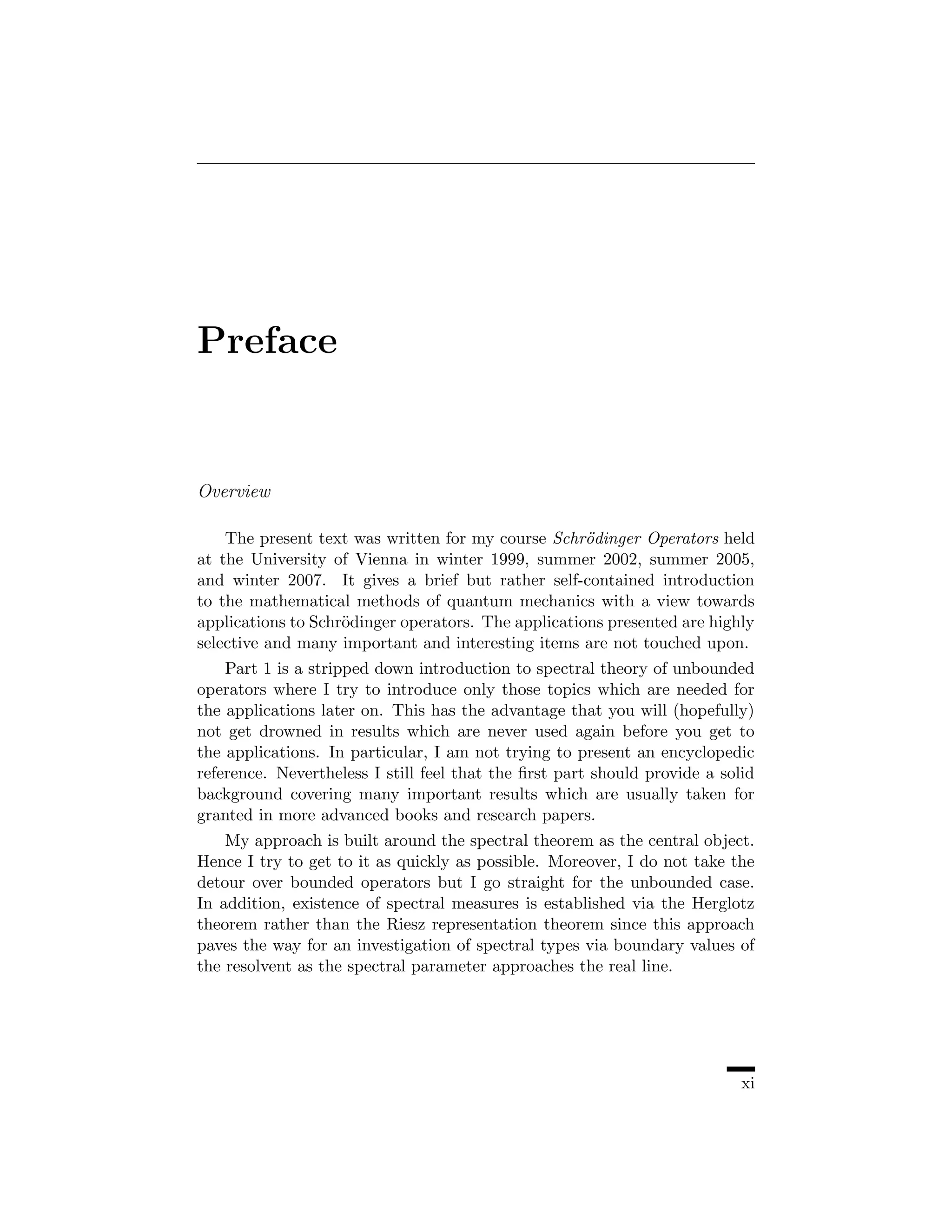 Preface


Overview

    The present text was written for my course Schr¨dinger Operators held
                                                     o
at the University of Vienna in winter 1999, summer 2002, summer 2005,
and winter 2007. It gives a brief but rather self-contained introduction
to the mathematical methods of quantum mechanics with a view towards
applications to Schr¨dinger operators. The applications presented are highly
                    o
selective and many important and interesting items are not touched upon.
    Part 1 is a stripped down introduction to spectral theory of unbounded
operators where I try to introduce only those topics which are needed for
the applications later on. This has the advantage that you will (hopefully)
not get drowned in results which are never used again before you get to
the applications. In particular, I am not trying to present an encyclopedic
reference. Nevertheless I still feel that the ﬁrst part should provide a solid
background covering many important results which are usually taken for
granted in more advanced books and research papers.
    My approach is built around the spectral theorem as the central object.
Hence I try to get to it as quickly as possible. Moreover, I do not take the
detour over bounded operators but I go straight for the unbounded case.
In addition, existence of spectral measures is established via the Herglotz
theorem rather than the Riesz representation theorem since this approach
paves the way for an investigation of spectral types via boundary values of
the resolvent as the spectral parameter approaches the real line.




                                                                            xi
 