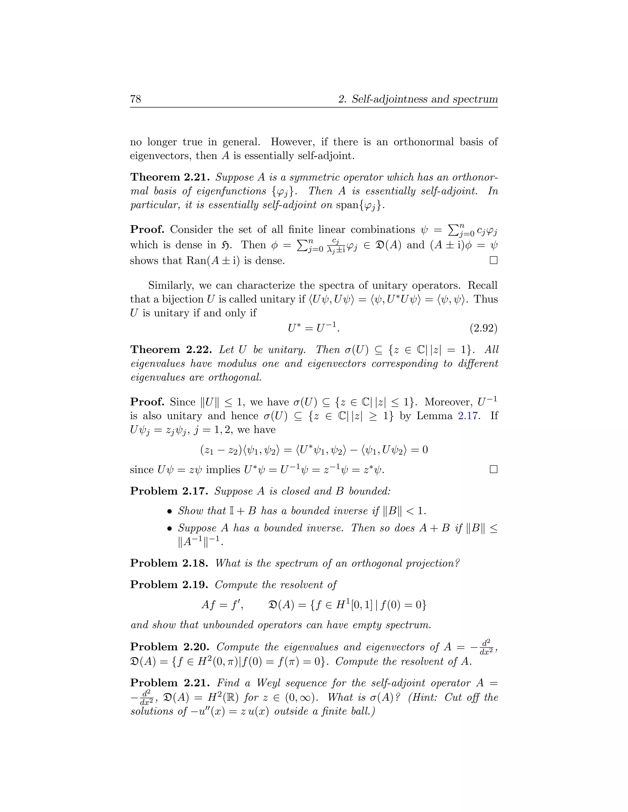 78                                          2. Self-adjointness and spectrum


no longer true in general. However, if there is an orthonormal basis of
eigenvectors, then A is essentially self-adjoint.
Theorem 2.21. Suppose A is a symmetric operator which has an orthonor-
mal basis of eigenfunctions {ϕj }. Then A is essentially self-adjoint. In
particular, it is essentially self-adjoint on span{ϕj }.
                                                             n
Proof. Consider the set of all ﬁnite linear combinations ψ = j=0 cj ϕj
                                   n    cj
which is dense in H. Then φ = j=0 λj ±i ϕj ∈ D(A) and (A ± i)φ = ψ
shows that Ran(A ± i) is dense.

    Similarly, we can characterize the spectra of unitary operators. Recall
that a bijection U is called unitary if U ψ, U ψ = ψ, U ∗ U ψ = ψ, ψ . Thus
U is unitary if and only if
                                   U ∗ = U −1 .                       (2.92)
Theorem 2.22. Let U be unitary. Then σ(U ) ⊆ {z ∈ C| |z| = 1}. All
eigenvalues have modulus one and eigenvectors corresponding to diﬀerent
eigenvalues are orthogonal.

Proof. Since U ≤ 1, we have σ(U ) ⊆ {z ∈ C| |z| ≤ 1}. Moreover, U −1
is also unitary and hence σ(U ) ⊆ {z ∈ C| |z| ≥ 1} by Lemma 2.17. If
U ψj = zj ψj , j = 1, 2, we have
               (z1 − z2 ) ψ1 , ψ2 = U ∗ ψ1 , ψ2 − ψ1 , U ψ2 = 0
since U ψ = zψ implies U ∗ ψ = U −1 ψ = z −1 ψ = z ∗ ψ.
Problem 2.17. Suppose A is closed and B bounded:
       • Show that I + B has a bounded inverse if B  1.
       • Suppose A has a bounded inverse. Then so does A + B if B ≤
          A−1 −1 .
Problem 2.18. What is the spectrum of an orthogonal projection?
Problem 2.19. Compute the resolvent of
               Af = f ,      D(A) = {f ∈ H 1 [0, 1] | f (0) = 0}
and show that unbounded operators can have empty spectrum.
                                                                       d 2
Problem 2.20. Compute the eigenvalues and eigenvectors of A = − dx2 ,
D(A) = {f ∈ H 2 (0, π)|f (0) = f (π) = 0}. Compute the resolvent of A.
Problem 2.21. Find a Weyl sequence for the self-adjoint operator A =
   d2
− dx2 , D(A) = H 2 (R) for z ∈ (0, ∞). What is σ(A)? (Hint: Cut oﬀ the
solutions of −u (x) = z u(x) outside a ﬁnite ball.)
 