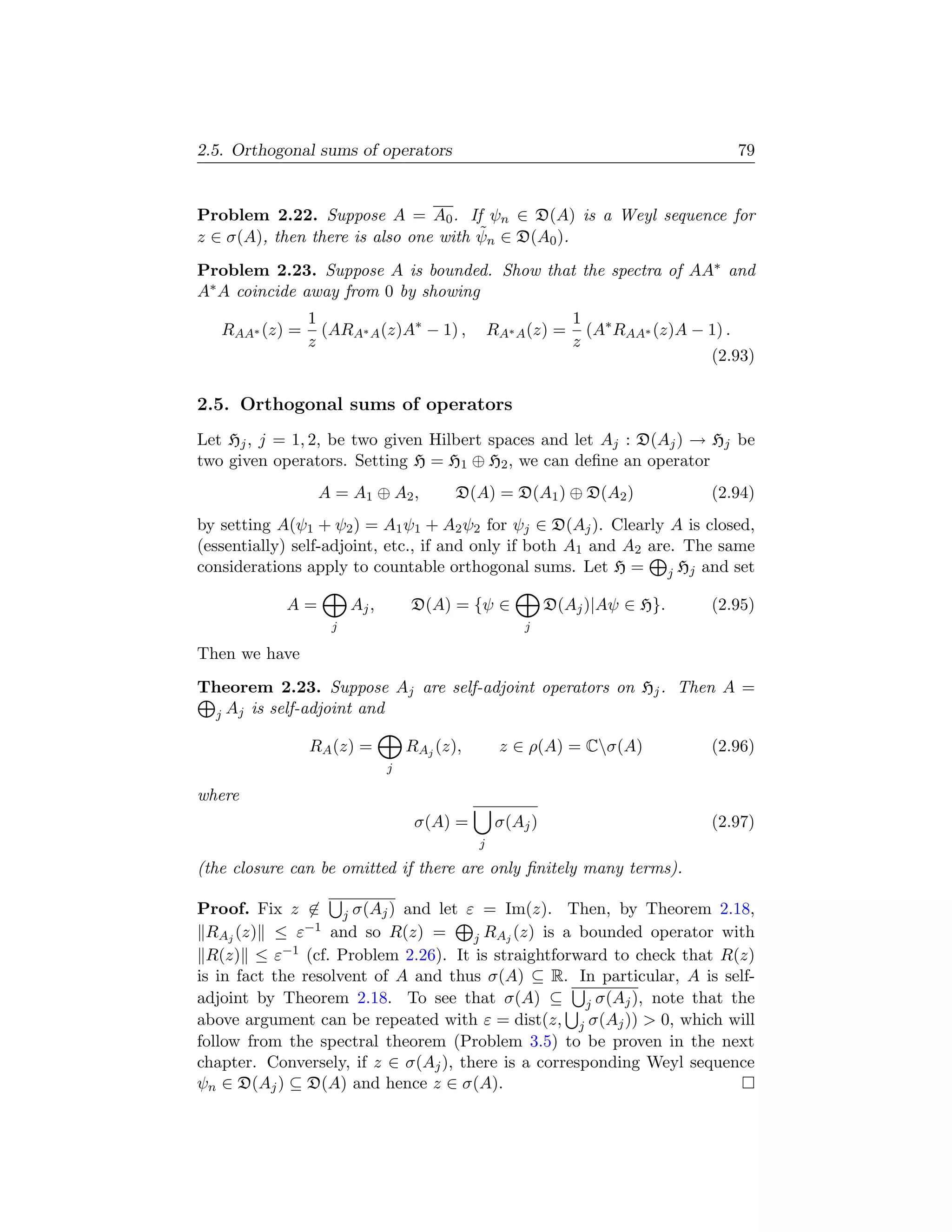 2.5. Orthogonal sums of operators                                                  79


Problem 2.22. Suppose A = A0 . If ψn ∈ D(A) is a Weyl sequence for
                                      ˜
z ∈ σ(A), then there is also one with ψn ∈ D(A0 ).
Problem 2.23. Suppose A is bounded. Show that the spectra of AA∗ and
A∗ A coincide away from 0 by showing
                1                                              1 ∗
   RAA∗ (z) =     (ARA∗ A (z)A∗ − 1) ,           RA∗ A (z) =     (A RAA∗ (z)A − 1) .
                z                                              z
                                                                                (2.93)

2.5. Orthogonal sums of operators
Let Hj , j = 1, 2, be two given Hilbert spaces and let Aj : D(Aj ) → Hj be
two given operators. Setting H = H1 ⊕ H2 , we can deﬁne an operator
                 A = A1 ⊕ A2 ,           D(A) = D(A1 ) ⊕ D(A2 )                 (2.94)
by setting A(ψ1 + ψ2 ) = A1 ψ1 + A2 ψ2 for ψj ∈ D(Aj ). Clearly A is closed,
(essentially) self-adjoint, etc., if and only if both A1 and A2 are. The same
considerations apply to countable orthogonal sums. Let H = j Hj and set

            A=         Aj ,       D(A) = {ψ ∈              D(Aj )|Aψ ∈ H}.      (2.95)
                   j                                  j

Then we have
Theorem 2.23. Suppose Aj are self-adjoint operators on Hj . Then A =
 j Aj is self-adjoint and

                RA (z) =          RAj (z),        z ∈ ρ(A) = Cσ(A)             (2.96)
                              j

where
                                   σ(A) =         σ(Aj )                        (2.97)
                                             j

(the closure can be omitted if there are only ﬁnitely many terms).

Proof. Fix z ∈ j σ(Aj ) and let ε = Im(z). Then, by Theorem 2.18,
  RAj (z) ≤ ε−1 and so R(z) =         j RAj (z) is a bounded operator with
  R(z) ≤ ε  −1 (cf. Problem 2.26). It is straightforward to check that R(z)

is in fact the resolvent of A and thus σ(A) ⊆ R. In particular, A is self-
adjoint by Theorem 2.18. To see that σ(A) ⊆ j σ(Aj ), note that the
above argument can be repeated with ε = dist(z, j σ(Aj ))  0, which will
follow from the spectral theorem (Problem 3.5) to be proven in the next
chapter. Conversely, if z ∈ σ(Aj ), there is a corresponding Weyl sequence
ψn ∈ D(Aj ) ⊆ D(A) and hence z ∈ σ(A).
 