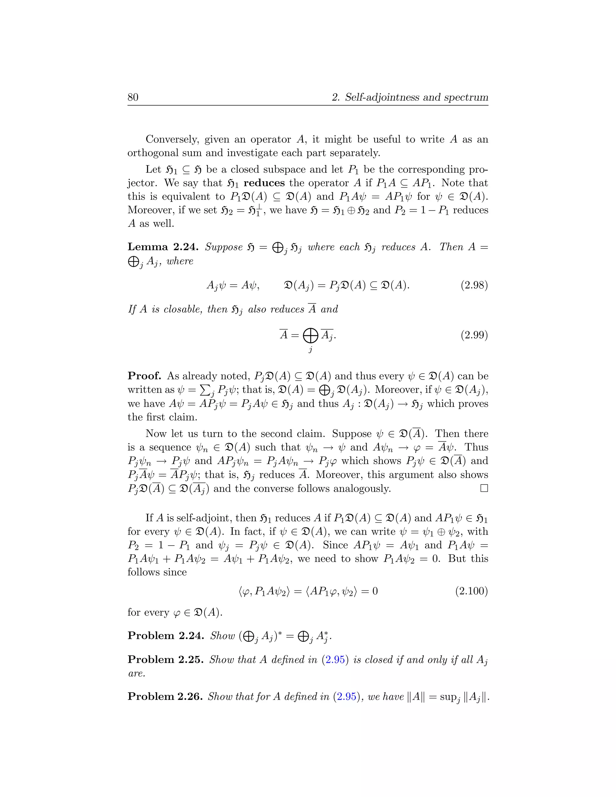 80                                                2. Self-adjointness and spectrum


    Conversely, given an operator A, it might be useful to write A as an
orthogonal sum and investigate each part separately.
    Let H1 ⊆ H be a closed subspace and let P1 be the corresponding pro-
jector. We say that H1 reduces the operator A if P1 A ⊆ AP1 . Note that
this is equivalent to P1 D(A) ⊆ D(A) and P1 Aψ = AP1 ψ for ψ ∈ D(A).
Moreover, if we set H2 = H⊥ , we have H = H1 ⊕ H2 and P2 = 1 − P1 reduces
                           1
A as well.

Lemma 2.24. Suppose H =             j   Hj where each Hj reduces A. Then A =
  j Aj , where

                Aj ψ = Aψ,          D(Aj ) = Pj D(A) ⊆ D(A).                (2.98)

If A is closable, then Hj also reduces A and

                                   A=           Aj .                        (2.99)
                                           j


Proof. As already noted, Pj D(A) ⊆ D(A) and thus every ψ ∈ D(A) can be
written as ψ = j Pj ψ; that is, D(A) = j D(Aj ). Moreover, if ψ ∈ D(Aj ),
we have Aψ = APj ψ = Pj Aψ ∈ Hj and thus Aj : D(Aj ) → Hj which proves
the ﬁrst claim.
    Now let us turn to the second claim. Suppose ψ ∈ D(A). Then there
is a sequence ψn ∈ D(A) such that ψn → ψ and Aψn → ϕ = Aψ. Thus
Pj ψn → Pj ψ and APj ψn = Pj Aψn → Pj ϕ which shows Pj ψ ∈ D(A) and
Pj Aψ = APj ψ; that is, Hj reduces A. Moreover, this argument also shows
Pj D(A) ⊆ D(Aj ) and the converse follows analogously.

     If A is self-adjoint, then H1 reduces A if P1 D(A) ⊆ D(A) and AP1 ψ ∈ H1
for every ψ ∈ D(A). In fact, if ψ ∈ D(A), we can write ψ = ψ1 ⊕ ψ2 , with
P2 = 1 − P1 and ψj = Pj ψ ∈ D(A). Since AP1 ψ = Aψ1 and P1 Aψ =
P1 Aψ1 + P1 Aψ2 = Aψ1 + P1 Aψ2 , we need to show P1 Aψ2 = 0. But this
follows since
                        ϕ, P1 Aψ2 = AP1 ϕ, ψ2 = 0                          (2.100)
for every ϕ ∈ D(A).

Problem 2.24. Show (       j   Aj ) ∗ =    j   A∗ .
                                                j

Problem 2.25. Show that A deﬁned in (2.95) is closed if and only if all Aj
are.

Problem 2.26. Show that for A deﬁned in (2.95), we have A = supj Aj .
 
