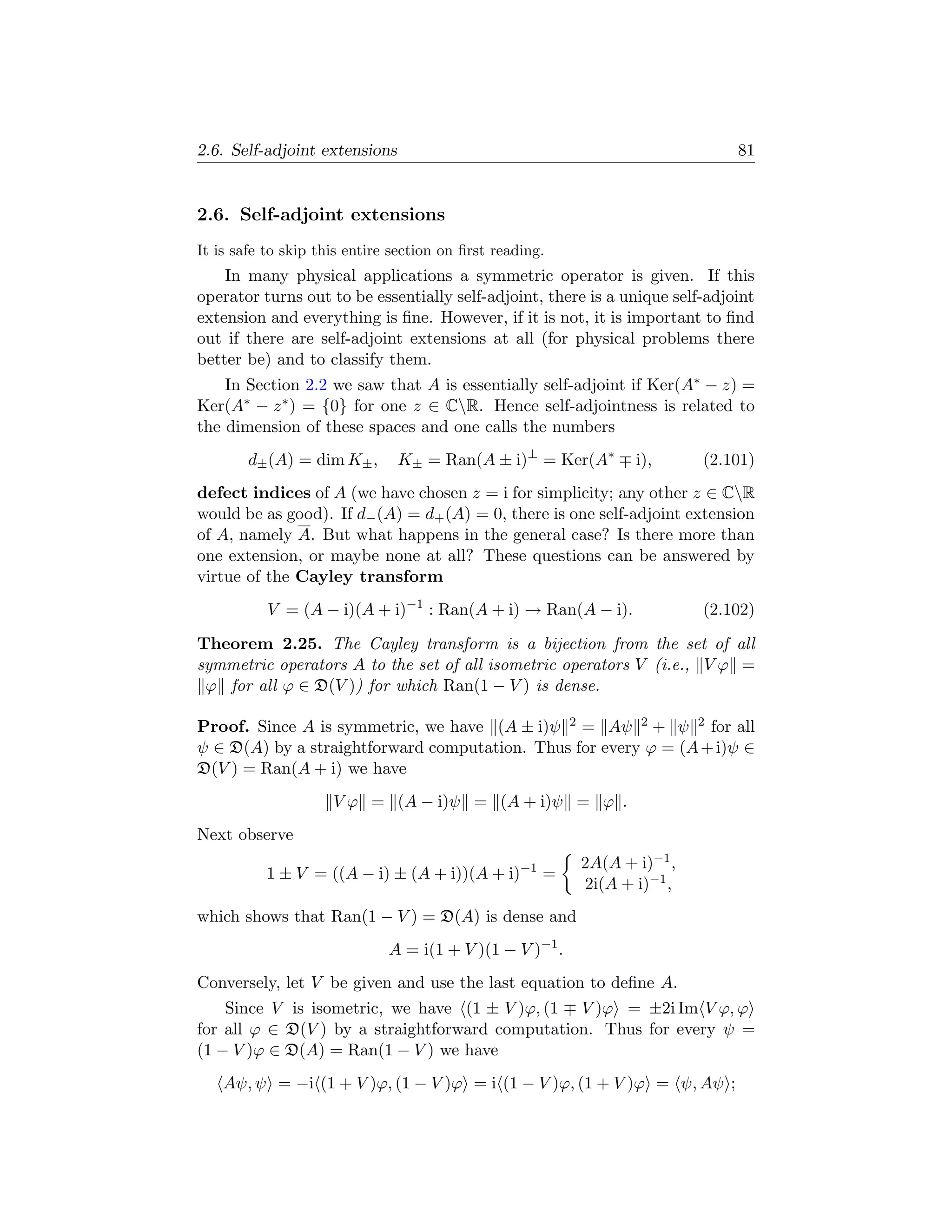 2.6. Self-adjoint extensions                                                  81


2.6. Self-adjoint extensions
It is safe to skip this entire section on ﬁrst reading.
    In many physical applications a symmetric operator is given. If this
operator turns out to be essentially self-adjoint, there is a unique self-adjoint
extension and everything is ﬁne. However, if it is not, it is important to ﬁnd
out if there are self-adjoint extensions at all (for physical problems there
better be) and to classify them.
    In Section 2.2 we saw that A is essentially self-adjoint if Ker(A∗ − z) =
Ker(A∗ − z ∗ ) = {0} for one z ∈ CR. Hence self-adjointness is related to
the dimension of these spaces and one calls the numbers
        d± (A) = dim K± ,      K± = Ran(A ± i)⊥ = Ker(A∗         i),      (2.101)
defect indices of A (we have chosen z = i for simplicity; any other z ∈ CR
would be as good). If d− (A) = d+ (A) = 0, there is one self-adjoint extension
of A, namely A. But what happens in the general case? Is there more than
one extension, or maybe none at all? These questions can be answered by
virtue of the Cayley transform
           V = (A − i)(A + i)−1 : Ran(A + i) → Ran(A − i).                (2.102)

Theorem 2.25. The Cayley transform is a bijection from the set of all
symmetric operators A to the set of all isometric operators V (i.e., V ϕ =
 ϕ for all ϕ ∈ D(V )) for which Ran(1 − V ) is dense.

Proof. Since A is symmetric, we have (A ± i)ψ 2 = Aψ 2 + ψ 2 for all
ψ ∈ D(A) by a straightforward computation. Thus for every ϕ = (A + i)ψ ∈
D(V ) = Ran(A + i) we have
                     V ϕ = (A − i)ψ = (A + i)ψ = ϕ .
Next observe
                                                          2A(A + i)−1 ,
           1 ± V = ((A − i) ± (A + i))(A + i)−1 =
                                                          2i(A + i)−1 ,
which shows that Ran(1 − V ) = D(A) is dense and
                              A = i(1 + V )(1 − V )−1 .
Conversely, let V be given and use the last equation to deﬁne A.
    Since V is isometric, we have (1 ± V )ϕ, (1 V )ϕ = ±2i Im V ϕ, ϕ
for all ϕ ∈ D(V ) by a straightforward computation. Thus for every ψ =
(1 − V )ϕ ∈ D(A) = Ran(1 − V ) we have
    Aψ, ψ = −i (1 + V )ϕ, (1 − V )ϕ = i (1 − V )ϕ, (1 + V )ϕ = ψ, Aψ ;
 