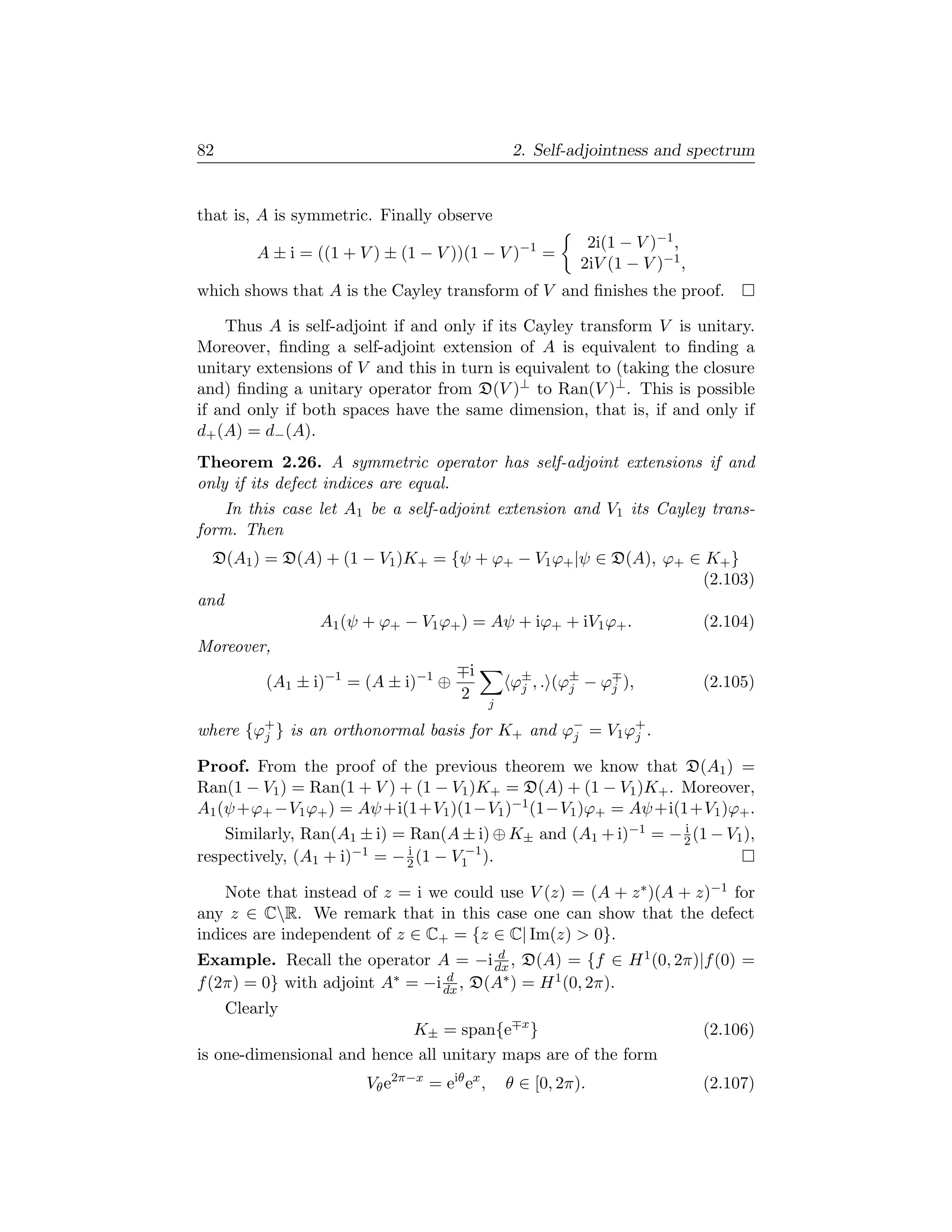 82                                                 2. Self-adjointness and spectrum


that is, A is symmetric. Finally observe
                                                              2i(1 − V )−1 ,
         A ± i = ((1 + V ) ± (1 − V ))(1 − V )−1 =
                                                             2iV (1 − V )−1 ,
which shows that A is the Cayley transform of V and ﬁnishes the proof.

    Thus A is self-adjoint if and only if its Cayley transform V is unitary.
Moreover, ﬁnding a self-adjoint extension of A is equivalent to ﬁnding a
unitary extensions of V and this in turn is equivalent to (taking the closure
and) ﬁnding a unitary operator from D(V )⊥ to Ran(V )⊥ . This is possible
if and only if both spaces have the same dimension, that is, if and only if
d+ (A) = d− (A).
Theorem 2.26. A symmetric operator has self-adjoint extensions if and
only if its defect indices are equal.
   In this case let A1 be a self-adjoint extension and V1 its Cayley trans-
form. Then
  D(A1 ) = D(A) + (1 − V1 )K+ = {ψ + ϕ+ − V1 ϕ+ |ψ ∈ D(A), ϕ+ ∈ K+ }
                                                               (2.103)
and
                A1 (ψ + ϕ+ − V1 ϕ+ ) = Aψ + iϕ+ + iV1 ϕ+ .     (2.104)
Moreover,
                                    i
         (A1 ± i)−1 = (A ± i)−1 ⊕        ϕ± , . (ϕ± − ϕj ),
                                          j       j            (2.105)
                                   2
                                              j

where {ϕ+ } is an orthonormal basis for K+ and ϕ− = V1 ϕ+ .
        j                                       j       j

Proof. From the proof of the previous theorem we know that D(A1 ) =
Ran(1 − V1 ) = Ran(1 + V ) + (1 − V1 )K+ = D(A) + (1 − V1 )K+ . Moreover,
A1 (ψ +ϕ+ −V1 ϕ+ ) = Aψ +i(1+V1 )(1−V1 )−1 (1−V1 )ϕ+ = Aψ +i(1+V1 )ϕ+ .
    Similarly, Ran(A1 ± i) = Ran(A ± i) ⊕ K± and (A1 + i)−1 = − 2 (1 − V1 ),
                                                                i

respectively, (A1 + i)−1 = − 2 (1 − V1−1 ).
                             i


    Note that instead of z = i we could use V (z) = (A + z ∗ )(A + z)−1 for
any z ∈ CR. We remark that in this case one can show that the defect
indices are independent of z ∈ C+ = {z ∈ C| Im(z)  0}.
                                         d
Example. Recall the operator A = −i dx , D(A) = {f ∈ H 1 (0, 2π)|f (0) =
f (2π) = 0} with adjoint A ∗ = −i d , D(A∗ ) = H 1 (0, 2π).
                                 dx
     Clearly
                            K± = span{e x }                                     (2.106)
is one-dimensional and hence all unitary maps are of the form
                        Vθ e2π−x = eiθ ex ,       θ ∈ [0, 2π).                  (2.107)
 