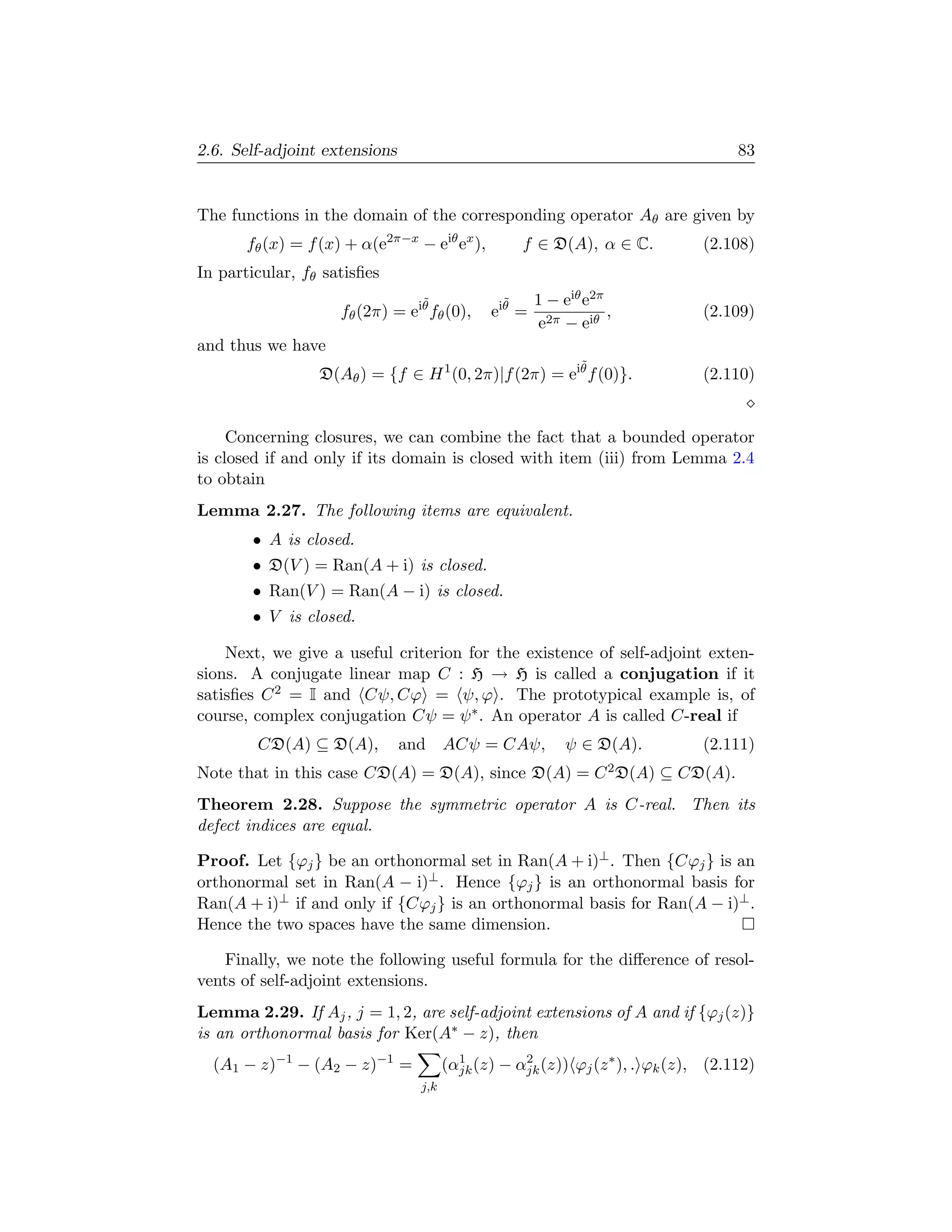 2.6. Self-adjoint extensions                                                        83


The functions in the domain of the corresponding operator Aθ are given by
       fθ (x) = f (x) + α(e2π−x − eiθ ex ),         f ∈ D(A), α ∈ C.           (2.108)
In particular, fθ satisﬁes
                                  ˜             ˜      1 − eiθ e2π
                     fθ (2π) = eiθ fθ (0),    e iθ =               ,           (2.109)
                                                       e2π − eiθ
and thus we have
                                                              ˜
                 D(Aθ ) = {f ∈ H 1 (0, 2π)|f (2π) = eiθ f (0)}.                (2.110)


     Concerning closures, we can combine the fact that a bounded operator
is closed if and only if its domain is closed with item (iii) from Lemma 2.4
to obtain
Lemma 2.27. The following items are equivalent.
       • A is closed.
       • D(V ) = Ran(A + i) is closed.
       • Ran(V ) = Ran(A − i) is closed.
       • V is closed.

    Next, we give a useful criterion for the existence of self-adjoint exten-
sions. A conjugate linear map C : H → H is called a conjugation if it
satisﬁes C 2 = I and Cψ, Cϕ = ψ, ϕ . The prototypical example is, of
course, complex conjugation Cψ = ψ ∗ . An operator A is called C-real if
        CD(A) ⊆ D(A),          and ACψ = CAψ,               ψ ∈ D(A).          (2.111)
Note that in this case CD(A) = D(A), since D(A) = C 2 D(A) ⊆ CD(A).
Theorem 2.28. Suppose the symmetric operator A is C-real. Then its
defect indices are equal.

Proof. Let {ϕj } be an orthonormal set in Ran(A + i)⊥ . Then {Cϕj } is an
orthonormal set in Ran(A − i)⊥ . Hence {ϕj } is an orthonormal basis for
Ran(A + i)⊥ if and only if {Cϕj } is an orthonormal basis for Ran(A − i)⊥ .
Hence the two spaces have the same dimension.

   Finally, we note the following useful formula for the diﬀerence of resol-
vents of self-adjoint extensions.
Lemma 2.29. If Aj , j = 1, 2, are self-adjoint extensions of A and if {ϕj (z)}
is an orthonormal basis for Ker(A∗ − z), then
  (A1 − z)−1 − (A2 − z)−1 =            (αjk (z) − αjk (z)) ϕj (z ∗ ), . ϕk (z), (2.112)
                                         1         2

                                 j,k
 