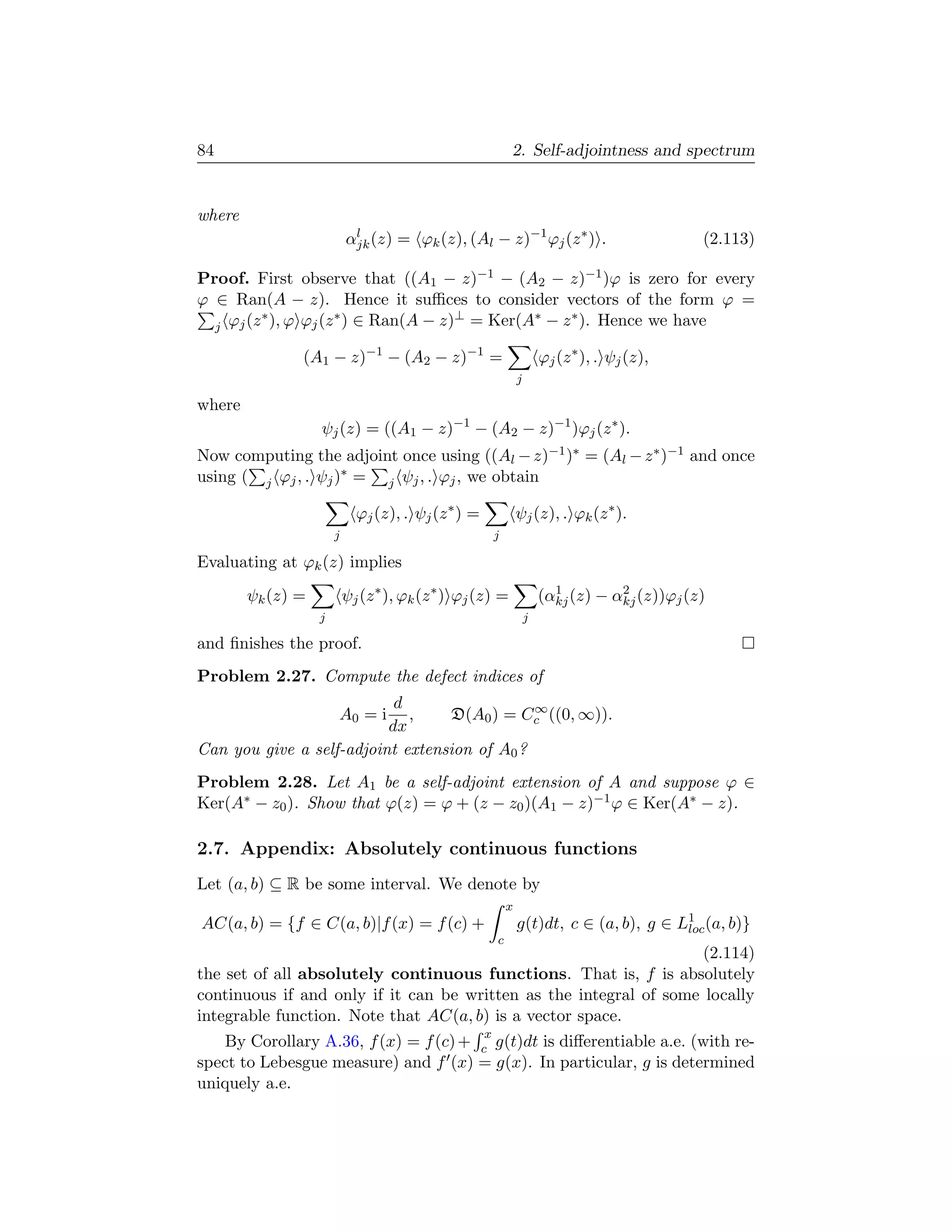 84                                                           2. Self-adjointness and spectrum


where
                           αjk (z) = ϕk (z), (Al − z)−1 ϕj (z ∗ ) .
                            l
                                                                                                 (2.113)

Proof. First observe that ((A1 − z)−1 − (A2 − z)−1 )ϕ is zero for every
ϕ ∈ Ran(A − z). Hence it suﬃces to consider vectors of the form ϕ =
         ∗          ∗              ⊥       ∗   ∗
  j ϕj (z ), ϕ ϕj (z ) ∈ Ran(A − z) = Ker(A − z ). Hence we have

               (A1 − z)−1 − (A2 − z)−1 =                                 ϕj (z ∗ ), . ψj (z),
                                                                 j

where
                   ψj (z) = ((A1 − z)−1 − (A2 − z)−1 )ϕj (z ∗ ).
Now computing the adjoint once using ((Al − z)−1 )∗ = (Al − z ∗ )−1 and once
using ( j ϕj , . ψj )∗ = j ψj , . ϕj , we obtain

                             ϕj (z), . ψj (z ∗ ) =               ψj (z), . ϕk (z ∗ ).
                       j                                 j

Evaluating at ϕk (z) implies
        ψk (z) =           ψj (z ∗ ), ϕk (z ∗ ) ϕj (z) =                   1         2
                                                                         (αkj (z) − αkj (z))ϕj (z)
                   j                                                 j

and ﬁnishes the proof.
Problem 2.27. Compute the defect indices of
                           d                  ∞
                       A0 = i,    D(A0 ) = Cc ((0, ∞)).
                          dx
Can you give a self-adjoint extension of A0 ?
Problem 2.28. Let A1 be a self-adjoint extension of A and suppose ϕ ∈
Ker(A∗ − z0 ). Show that ϕ(z) = ϕ + (z − z0 )(A1 − z)−1 ϕ ∈ Ker(A∗ − z).

2.7. Appendix: Absolutely continuous functions
Let (a, b) ⊆ R be some interval. We denote by
                                                             x
AC(a, b) = {f ∈ C(a, b)|f (x) = f (c) +                          g(t)dt, c ∈ (a, b), g ∈ L1 (a, b)}
                                                                                          loc
                                                         c
                                                                   (2.114)
the set of all absolutely continuous functions. That is, f is absolutely
continuous if and only if it can be written as the integral of some locally
integrable function. Note that AC(a, b) is a vector space.
                                                     x
   By Corollary A.36, f (x) = f (c) + c g(t)dt is diﬀerentiable a.e. (with re-
spect to Lebesgue measure) and f (x) = g(x). In particular, g is determined
uniquely a.e.
 