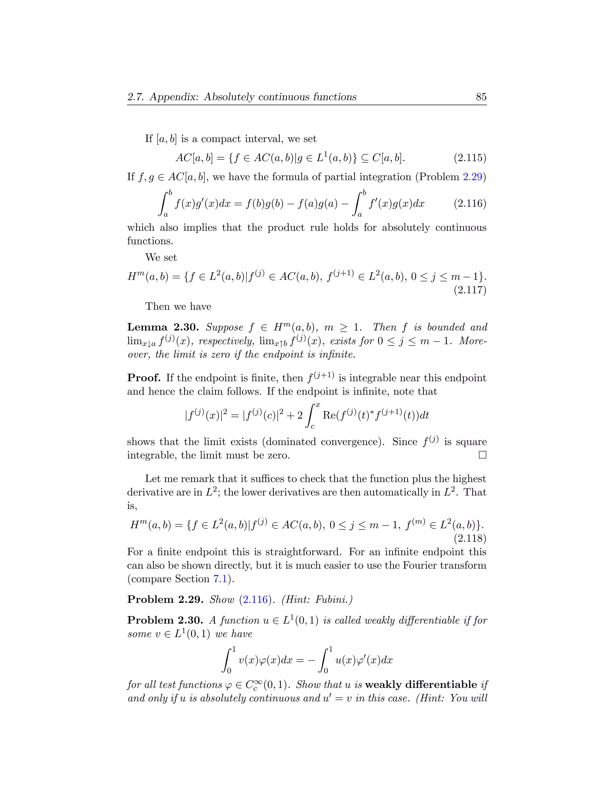 2.7. Appendix: Absolutely continuous functions                                                      85


      If [a, b] is a compact interval, we set
                  AC[a, b] = {f ∈ AC(a, b)|g ∈ L1 (a, b)} ⊆ C[a, b].                            (2.115)
If f, g ∈ AC[a, b], we have the formula of partial integration (Problem 2.29)
              b                                                               b
                  f (x)g (x)dx = f (b)g(b) − f (a)g(a) −                          f (x)g(x)dx   (2.116)
          a                                                               a
which also implies that the product rule holds for absolutely continuous
functions.
      We set
H (a, b) = {f ∈ L2 (a, b)|f (j) ∈ AC(a, b), f (j+1) ∈ L2 (a, b), 0 ≤ j ≤ m − 1}.
  m

                                                                         (2.117)
      Then we have
Lemma 2.30. Suppose f ∈ H m (a, b), m ≥ 1. Then f is bounded and
limx↓a f (j) (x), respectively, limx↑b f (j) (x), exists for 0 ≤ j ≤ m − 1. More-
over, the limit is zero if the endpoint is inﬁnite.

Proof. If the endpoint is ﬁnite, then f (j+1) is integrable near this endpoint
and hence the claim follows. If the endpoint is inﬁnite, note that
                                                          x
                    |f (j) (x)|2 = |f (j) (c)|2 + 2           Re(f (j) (t)∗ f (j+1) (t))dt
                                                      c

shows that the limit exists (dominated convergence). Since f (j) is square
integrable, the limit must be zero.

    Let me remark that it suﬃces to check that the function plus the highest
derivative are in L2 ; the lower derivatives are then automatically in L2 . That
is,
 H m (a, b) = {f ∈ L2 (a, b)|f (j) ∈ AC(a, b), 0 ≤ j ≤ m − 1, f (m) ∈ L2 (a, b)}.
                                                                         (2.118)
For a ﬁnite endpoint this is straightforward. For an inﬁnite endpoint this
can also be shown directly, but it is much easier to use the Fourier transform
(compare Section 7.1).
Problem 2.29. Show (2.116). (Hint: Fubini.)
Problem 2.30. A function u ∈ L1 (0, 1) is called weakly diﬀerentiable if for
some v ∈ L1 (0, 1) we have
                                   1                              1
                                       v(x)ϕ(x)dx = −                 u(x)ϕ (x)dx
                               0                              0
                             ∞
for all test functions ϕ ∈ Cc (0, 1). Show that u is weakly diﬀerentiable if
and only if u is absolutely continuous and u = v in this case. (Hint: You will
 