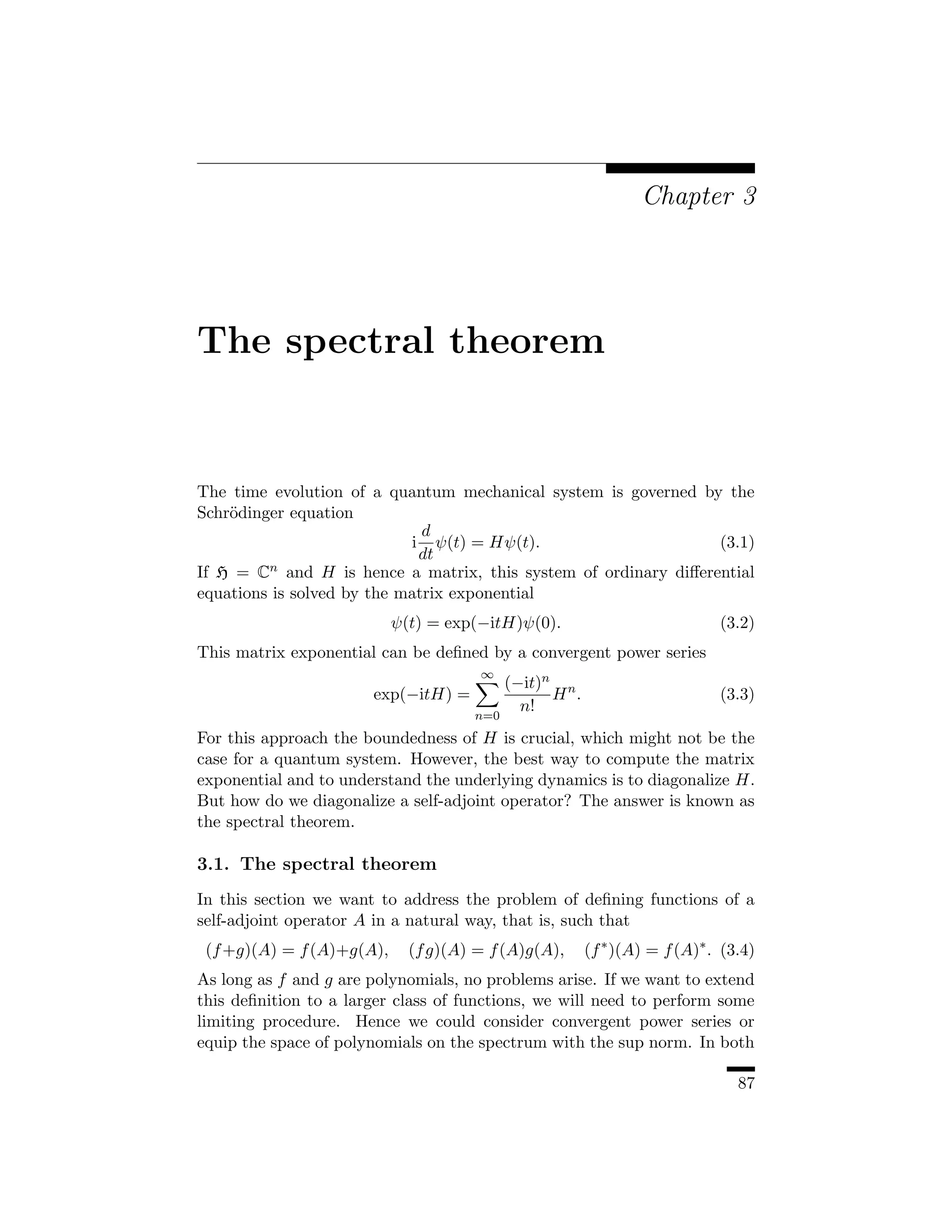 Chapter 3




The spectral theorem


The time evolution of a quantum mechanical system is governed by the
Schr¨dinger equation
    o
                              d
                            i ψ(t) = Hψ(t).                      (3.1)
                             dt
If H = Cn and H is hence a matrix, this system of ordinary diﬀerential
equations is solved by the matrix exponential
                           ψ(t) = exp(−itH)ψ(0).                           (3.2)
This matrix exponential can be deﬁned by a convergent power series
                                      ∞
                                           (−it)n n
                       exp(−itH) =               H .                       (3.3)
                                             n!
                                     n=0
For this approach the boundedness of H is crucial, which might not be the
case for a quantum system. However, the best way to compute the matrix
exponential and to understand the underlying dynamics is to diagonalize H.
But how do we diagonalize a self-adjoint operator? The answer is known as
the spectral theorem.

3.1. The spectral theorem
In this section we want to address the problem of deﬁning functions of a
self-adjoint operator A in a natural way, that is, such that
 (f +g)(A) = f (A)+g(A),     (f g)(A) = f (A)g(A),     (f ∗ )(A) = f (A)∗ . (3.4)
As long as f and g are polynomials, no problems arise. If we want to extend
this deﬁnition to a larger class of functions, we will need to perform some
limiting procedure. Hence we could consider convergent power series or
equip the space of polynomials on the spectrum with the sup norm. In both

                                                                              87
 