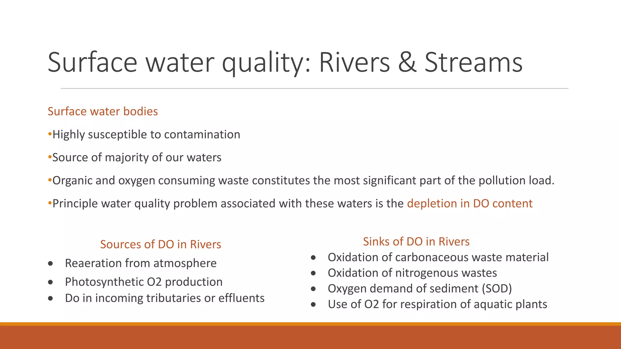 Surface water quality: Rivers & Streams
Surface water bodies
•Highly susceptible to contamination
•Source of majority of our waters
•Organic and oxygen consuming waste constitutes the most significant part of the pollution load.
•Principle water quality problem associated with these waters is the depletion in DO content
Sinks of DO in Rivers
 Oxidation of carbonaceous waste material
 Oxidation of nitrogenous wastes
 Oxygen demand of sediment (SOD)
 Use of O2 for respiration of aquatic plants
Sources of DO in Rivers
 Reaeration from atmosphere
 Photosynthetic O2 production
 Do in incoming tributaries or effluents
 