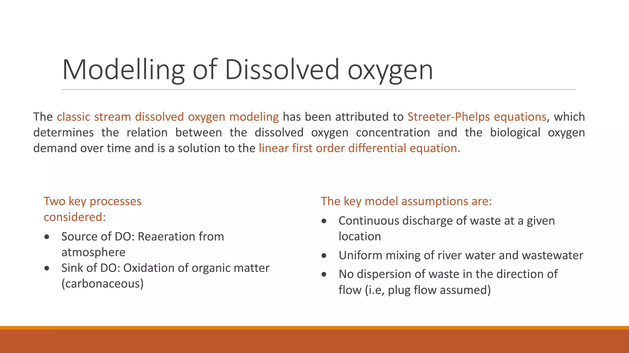 Modelling of Dissolved oxygen
The classic stream dissolved oxygen modeling has been attributed to Streeter-Phelps equations, which
determines the relation between the dissolved oxygen concentration and the biological oxygen
demand over time and is a solution to the linear first order differential equation.
The key model assumptions are:
 Continuous discharge of waste at a given
location
 Uniform mixing of river water and wastewater
 No dispersion of waste in the direction of
flow (i.e, plug flow assumed)
Two key processes
considered:
 Source of DO: Reaeration from
atmosphere
 Sink of DO: Oxidation of organic matter
(carbonaceous)
 