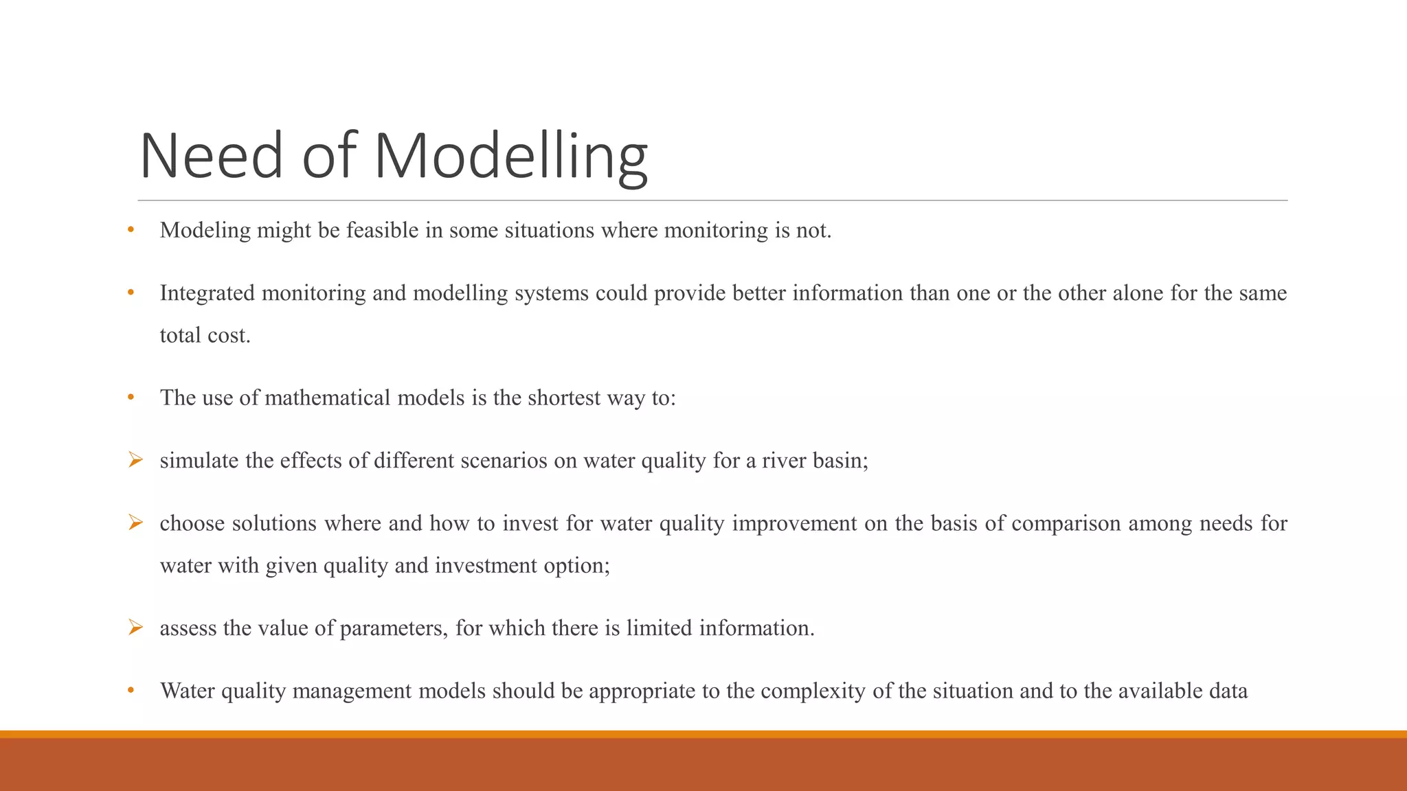 Need of Modelling
• Modeling might be feasible in some situations where monitoring is not.
• Integrated monitoring and modelling systems could provide better information than one or the other alone for the same
total cost.
• The use of mathematical models is the shortest way to:
 simulate the effects of different scenarios on water quality for a river basin;
 choose solutions where and how to invest for water quality improvement on the basis of comparison among needs for
water with given quality and investment option;
 assess the value of parameters, for which there is limited information.
• Water quality management models should be appropriate to the complexity of the situation and to the available data
 