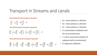 Transport in Streams and canals
One dimensional transport equation
Two dimensional transport equation
Three dimensional transport equation
• Vx = mean velocity in x direction
• Vy = mean velocity in y direction
• Vz = mean velocity in z direction
• C= concentration of pollutant over
the cross sectional area
• I = sink or source term (reaction of
substance with its environment)
• K= dispersion coefficient
 