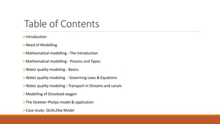 Table of Contents
Introduction
Need of Modelling
Mathematical modelling - The Introduction
Mathematical modelling - Process and Types
Water quality modeling - Basics
Water quality modeling - Governing Laws & Equations
Water quality modeling - Transport in Streams and canals
Modelling of Dissolved oxygen
The Streeter-Phelps model & application
Case study- QUAL2Kw Model
 