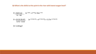 Q4 What is the deficit at the point in the river with lowest oxygen level?
D = (kd) (La) (e (-kdt) – e(-krt))+ Doe (-krt)
kr – kd
D = (0.53) (8.47) (e (-0.53x0.25) – e(-0.75x0.25)) = 5.17e (-0.75x0.25)
0.75 – 0.53
D= 5.24mg/l
 