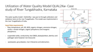 Utilization of Water Quality Model QUAL2Kw- Case
study of River Tungabhadra, Karnataka
The water quality model—QUAL2Kw—was put to through calibration and
validation tests on the river Tungabhadra. This model was implemented in
the river Tungabhadra of India.
Input Data requirements
- flow, temperature, pH, DO, BOD, organic nitrogen, ammonia nitrogen,
nitrite + nitrate nitrogen, organic phosphorus and inorganic
phosphorus.
- suspended solids, conductivity, fast CBOD, phytoplankton, detritus and
pathogen were however not measured.
- wastewater, groundwater, river tributaries and abstraction.
 