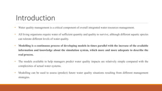 Introduction
• Water quality management is a critical component of overall integrated water resources management.
• All living organisms require water of sufficient quantity and quality to survive, although different aquatic species
can tolerate different levels of water quality.
• Modelling is a continuous process of developing models in times parallel with the increase of the available
information and knowledge about the simulation system, which more and more adequate to describe the
real process.
• The models available to help managers predict water quality impacts are relatively simple compared with the
complexities of actual water systems.
• Modelling can be used to assess (predict) future water quality situations resulting from different management
strategies.
 