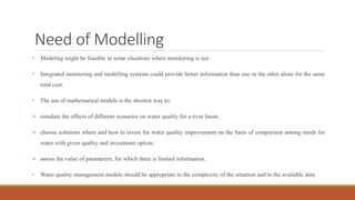 Need of Modelling
• Modeling might be feasible in some situations where monitoring is not.
• Integrated monitoring and modelling systems could provide better information than one or the other alone for the same
total cost.
• The use of mathematical models is the shortest way to:
 simulate the effects of different scenarios on water quality for a river basin;
 choose solutions where and how to invest for water quality improvement on the basis of comparison among needs for
water with given quality and investment option;
 assess the value of parameters, for which there is limited information.
• Water quality management models should be appropriate to the complexity of the situation and to the available data
 