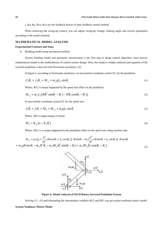 44 Irfan Jamil, Rehan Jamil, Zhao Jinquan, Rizwan Jamil & Abdus Samee
c. Ka, Ko, Kva, Kvo are the feedback factors of state feedback control method.
When achieving the swing-up control, you can adjust swing-up voltage, braking angle and correct parameters
according to the actual situation.
MATHEMATICAL MODEL ANALYSIS
Experimental Contents and Steps
• Building model using mechanism method
System building model and parameter measurement is the first step to desgn control algorithm; more precise
mathematical model is the establishment of control system design. Here, the model is simply analyzed and equation of the
inverted pendulum is derived with Newtonian mechanics: [2]
In figure 6, according to Newtonian mechanics, in non-inertial coordinate system S2, for the pendulum:
222122222 sinθθθ gLmMfJ +=+ ɺɺɺ (1)
Where, M12 is torque happened by the spiral arm effect on the pendulum:
)]cos()sin([ 21121
2
12212 θθθθθθ −−−= ɺɺɺ RRLmM (2)
In non-inertial coordinate system S2, for the spiral arm:
1112101111 sinθθθ gLmMMfJ ++=+ ɺɺɺ (3)
Where, M0 is output torque of motor:
)( 10 θɺ
em KuKM −= (4)
Where, M21 is is torque happened by the pendulum effect on the spiral arm, using reaction rule:
12212
2
212212
2
221 cos)]sinsin([sin)]coscos([ θθθθθθ RLR
dt
d
mRLR
dt
d
gmM ⋅+−⋅++=
)cos()sin(sin 2122221
2
2221
2
212 θθθθθθθθ −−−−−= ɺɺɺɺɺ RLmRLmRmgRm (5)
Figure 6: Model Anlaysis of XZ-II Rotary Inverted Pendulum System
Solving (1) ~ (5) and eliminating the intermediate variables M12 and M21 can get system nonlinear matrix model.
System Nonlinear Matrix Model
 