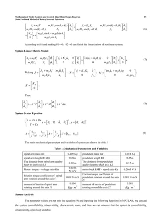 Mathematical Model Analysis and Control Algorithms Design Based on 45
State Feedback Method of Rotary Inverted Pendulum





 +
+





=












−
−+
+











−
−+
222
12111
2
1
211222
221221
2
1
22122
2122
2
21
sin
sinsin
0
)sin(
)sin(
)cos(
)cos(
θ
θθ
θ
θ
θθθ
θθθ
θ
θ
θθ
θθ
gLm
gRmgLm
u
K
fRLm
RLmKKf
JRLm
RLmRmJ
m
em
ɺ
ɺ
ɺ
ɺ
ɺɺ
ɺɺ
(6)
According to (6) and making θ1→0，θ2→0 can finish the linearization of nonlinear system.
System Linear Matrix Model
u
K
gLm
gRmLm
f
KKf
JLRm
LRmRmJ mem






+










 +
=










 +
+













 +
00
0)(
0
0
2
1
22
1211
2
1
2
1
2
1
2212
212
2
121
θ
θ
θ
θ
θ
θ
ɺ
ɺ
ɺɺ
ɺɺ
(7)
Making 




 +
=
2212
212
2
122
JLRm
LRmRmJ
J ， 




 +
=
2
1
0
0
f
KKf
F em
， 




 +
=
22
1211
0
0)(
gLm
gRmLm
M ，






=
0
mK
K 。
Then:
KuJMJFJ 1
2
11
2
11
2
1 −−−
+





+





−=





θ
θ
θ
θ
θ
θ
ɺ
ɺ
ɺɺ
ɺɺ
(8)
System Status Equation
[ ]1 2 1 2 1 2,
T Tx Ax Bu
x y
Y Cx
θ θ θ θ θ θ
= +
 = =  =
ɺ
ɺ ɺ
[ ]2222111
2222
0,
0
,
0 12
××−−−
××
=





=





−
= ×
IC
KJ
B
FJMJ
I
A (9)
The main mechanical parameters and variables of system are shown in table: 1
Table 1: Mechanical Parameters and Variables
spiral arm mass m1 0.200 Kg pendulum mass m2 0.052 Kg
spiral arm length R1 (R) 0.20m pendulum length R2 0.25m
The distance from spiral arm quality
heart to shaft axis L1
0.10 m
The distance from pendulum
quality heart to shaft axis L2
0.12 m
Motor torque – voltage ratio Km
0.0236
N·m/V
motor back EMF - speed ratio Ke 0.2865 V·S
Friction torque coefficient of spiral
arm rotation around the axis f1
0.01 N·m·S
Friction torque coefficient of
pendulum rotation around the axis
f2
0.001 N·m·S
moment of inertia of spiral arm
rotating around the axis J1
0.004
2
mKg ⋅
moment of inertia of pendulum
rotating around the axis J2
0.001
2
mKg ⋅
System Analysis
The parameter values are put into the equation (9) and inputing the following functions in MATLAB, We can get
the system controllability, observability, characteristic roots, and then we can observe that the system is controllability,
observability, open-loop unstable.
 