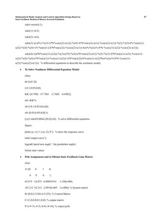 Mathematical Model Analysis and Control Algorithms Design Based on 47
State Feedback Method of Rotary Inverted Pendulum
xdot=zeros(4,1);
xdot(1)=x(3);
xdot(2)=x(4);
xdot(3)=((-d*c).*x(3)+(f*b*cos(x(2)-x(1))).*x(4)+b*b*sin(x(2)-x(1)).*cos(x(2)-x(1)).*x(3).*x(3)-b*c*sin(x(1)-
x(2)).*x(4).*x(4)+e*c*sin(x(1))-h*b*sin(x(2)).*cos(x(2)-x(1))+km*c*u)/(a*c-b*b.*cos(x(1)-x(2)).*cos(x(2)-x(1)));
xdot(4)=((d*b*cos(x(1)-x(2))).*x(3)-(a*f).*x(4)-a*b*sin(x(2)-x(1)).*x(3).*x(3)+b*b*sin(x(1)-x(2)).*cos(x(1)-
x(2)).*x(4).*x(4)-e*b*sin(x(1)).*cos(x(1)-x(2))+a*h*sin(x(2))-b*cos(x(1)-x(2))*km*u)/(a*c-b*b.*cos(x(1)-
x(2)).*cos(x(2)-x(1))); % differential equations to describe the nonlinear model;
• To Solve Nonlinear Differential Equation Model
clear;
t0=0;tf=20;
[-0.1;0.05;0;0];
KK=[4.7902 -57.7481 -3.7602 -6.6982];
u0=-KK*r;
x0=[-0.1;0.05;0;0;u0];
x0=[0.05;0.05;0;0];%
[t,x]=ode45('dlfun',[t0,tf],x0); % solve differential equations
figure；
plot(t,x(:,1),’r’,t,x(:,2),’b’); % draw the response curve
title(’output curve’);
legend(’spiral arm angle’,’ the pendulum angle);
Initial state values
• Pole Assignment and to Obtain State Feedback Gain Matrix
clear
A=[0 0 1 0;
0 0 0 1;
65.875 -16.875 -0.00010191 -1.248e-006;
-82.212 82.212 -2.0918e-005 -1e-006]; % System matrix
B=[0;0;5.2184;-6.5125]; % Control Matrix
C=[1,0,0,0;0,1,0,0]; % output matrix
P=[-4+3i,-4-3i,-8-6i,-8+6i]; % expect pole
 