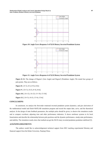 Mathematical Model Analysis and Control Algorithms Design Based on 49
State Feedback Method of Rotary Inverted Pendulum
Figure 10: Angle Curve Response-3 of XZ-II Rotary Inverted Pendulum System
Figure 11: Angle Curve Response-4 of XZ-II Rotary Inverted Pendulum System
Figure 8~11: The change of Degree1 (Arm Angle) and Degree2 (Pendulum Angle). We tested four groups of
pole points. They are as follows.
Figure 8: [-4+3i,-4-3i,-8+6i,-8-6i]
Figure 9: [-16+3i,-16-3i,-8+6i,-8-6i]
Figure 10: [-16+12i,-16-12i,-13+10i,-13-10i]
Figure 11: [-16+3i,-16-3i,-13+6i,-13-6i]
CONCLUSIONS
In conclusion, we analyze the first-order rotational inverted pendulum system dynamics, and give derivation of
the mathematical model and finish MATLAB simulation program and record the output data, curve, and the theoretical
analysis. In the design of state feedback parameters, the multiple poles should be given, to observe the simulation results
and to compare overshoot, adjusting time and other performance indicators. It shows nonlinear systems to be local
linearization and describe the relationship between pole positions and the dynamic performance, steady-state performance,
and stability. The simulation results show that method can get the XZ-II rotary inverted pendulum pendulum stabilized [3].
ACKNOWLEDGEMENTS
The authors would like to acknowledgement technical support from HEU teaching experimental libortary and
financial support from the Hohai University, Nanjing China.
 