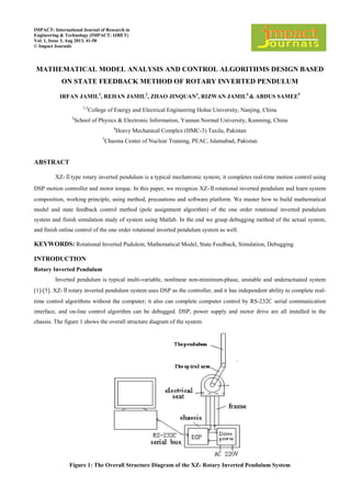 IMPACT: International Journal of Research in
Engineering & Technology (IMPACT: IJRET)
Vol. 1, Issue 3, Aug 2013, 41-50
© Impact Journals
MATHEMATICAL MODEL ANALYSIS AND CONTROL ALGORITHMS DESIGN BASED
ON STATE FEEDBACK METHOD OF ROTARY INVERTED PENDULUM
IRFAN JAMIL1
, REHAN JAMIL2
, ZHAO JINQUAN3
, RIZWAN JAMIL4
& ABDUS SAMEE5
1,3
College of Energy and Electrical Engineering Hohai University, Nanjing, China
2
School of Physics & Electronic Information, Yunnan Normal University, Kunming, China
4
Heavy Mechanical Complex (HMC-3) Taxila, Pakistan
5
Chasma Center of Nuclear Training, PEAC, Islamabad, Pakistan
ABSTRACT
XZ-Ⅱtype rotary inverted pendulum is a typical mechatronic system; it completes real-time motion control using
DSP motion controller and motor torque. In this paper, we recognize XZ-Ⅱrotational inverted pendulum and learn system
composition, working principle, using method, precautions and software platform. We master how to build mathematical
model and state feedback control method (pole assignment algorithm) of the one order rotational inverted pendulum
system and finish simulation study of system using Matlab. In the end we grasp debugging method of the actual system,
and finish online control of the one order rotational inverted pendulum system as well.
KEYWORDS: Rotational Inverted Pudulem, Mathematical Model, State Feedback, Simulation, Debugging
INTRODUCTION
Rotary Inverted Pendulum
Inverted pendulum is typical multi-variable, nonlinear non-minimum-phase, unstable and underactuated system
[1]-[5]. XZ-Ⅱrotary inverted pendulum system uses DSP as the controller, and it has independent ability to complete real-
time control algorithms without the computer; it also can complete computer control by RS-232C serial communication
interface, and on-line control algorithm can be debugged. DSP, power supply and motor drive are all installed in the
chassis. The figure 1 shows the overall structure diagram of the system.
Figure 1: The Overall Structure Diagram of the XZ- Rotary Inverted Pendulum System
 