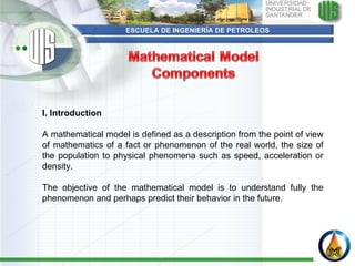 ESCUELA DE INGENIERÍA DE PETROLEOS I. Introduction    A mathematical model is defined as a description from the point of view of mathematics of a fact or phenomenon of the real world, the size of the population to physical phenomena such as speed, acceleration or density.  The objective of the mathematical model is to understand fully the phenomenon and perhaps predict their behavior in the future.  