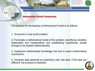 ESCUELA DE INGENIERÍA DE PETROLEOS The process for developing a mathematical model is as follows:      1.  Encounter a real world problem.   2. Formulate a mathematical model of the problem, identifying variables (dependent and independent) and establishing hypotheses simple enough to be treated mathematically.    3. Implement mathematical knowledge that has to reach mathematical conclusions.    4. Compare data obtained as predictions with real data. If the data are different, the process is restarted.  