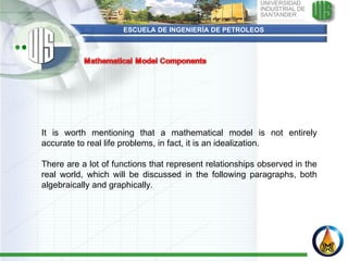 ESCUELA DE INGENIERÍA DE PETROLEOS It is worth mentioning that a mathematical model is not entirely accurate to real life problems, in fact, it is an idealization.    There are a lot of functions that represent relationships observed in the real world, which will be discussed in the following paragraphs, both algebraically and graphically.  