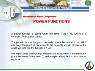ESCUELA DE INGENIERÍA DE PETROLEOS   A power function is called when the form: f (x) = xa, where a is constant. And several cases:    The generic form of the graph depends on whether n is even or odd, if n is even, the graph of f is similar to the parabola y = x2, otherwise, the graph will look like the function y = x3.    It is important to mention that whatever the case, when n increases, the graph becomes flatter near 0, and steeper where Ix I is less than or equal to 1.    