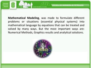 Mathematical Modeling, was made to formulate different problems or situations (essential physical systems) into mathematical language by equations that can be treated and solved by many ways. But the most important ways are: Numerical Methods, Graphics results and analytical solutions.