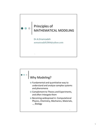 ١
١
Principles of
MATHEMATICAL MODELING
Dr.A.Emamzadeh
aemamzadeh2004@yahoo.com
٢
Why Modeling?
 Fundamental and quantitative way to
understand and analyze complex systems
and phenomena
 Complement to Theory and Experiments,
and often Intergate them
 Becoming widespread in: Computational
Physics, Chemistry, Mechanics, Materials,
…, Biology
 