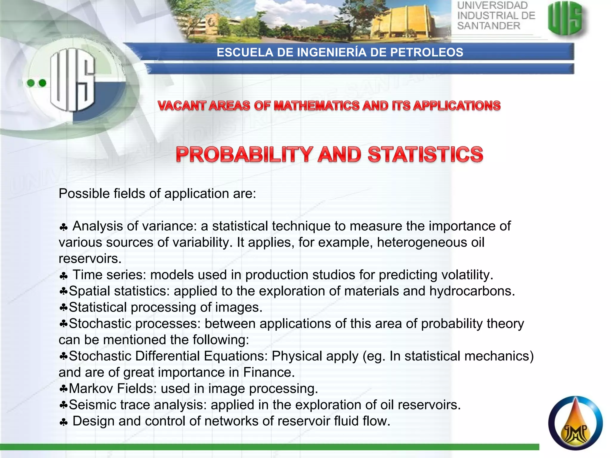 ESCUELA DE INGENIERÍA DE PETROLEOS Possible fields of application are:      Analysis of variance: a statistical technique to measure the importance of various sources of variability. It applies, for example, heterogeneous oil reservoirs.     Time series: models used in production studios for predicting volatility.  Spatial statistics: applied to the exploration of materials and hydrocarbons. Statistical processing of images. Stochastic processes: between applications of this area of probability theory can be mentioned the following: Stochastic Differential Equations: Physical apply (eg. In statistical mechanics) and are of great importance in Finance. Markov Fields: used in image processing. Seismic trace analysis: applied in the exploration of oil reservoirs.    Design and control of networks of reservoir fluid flow. 