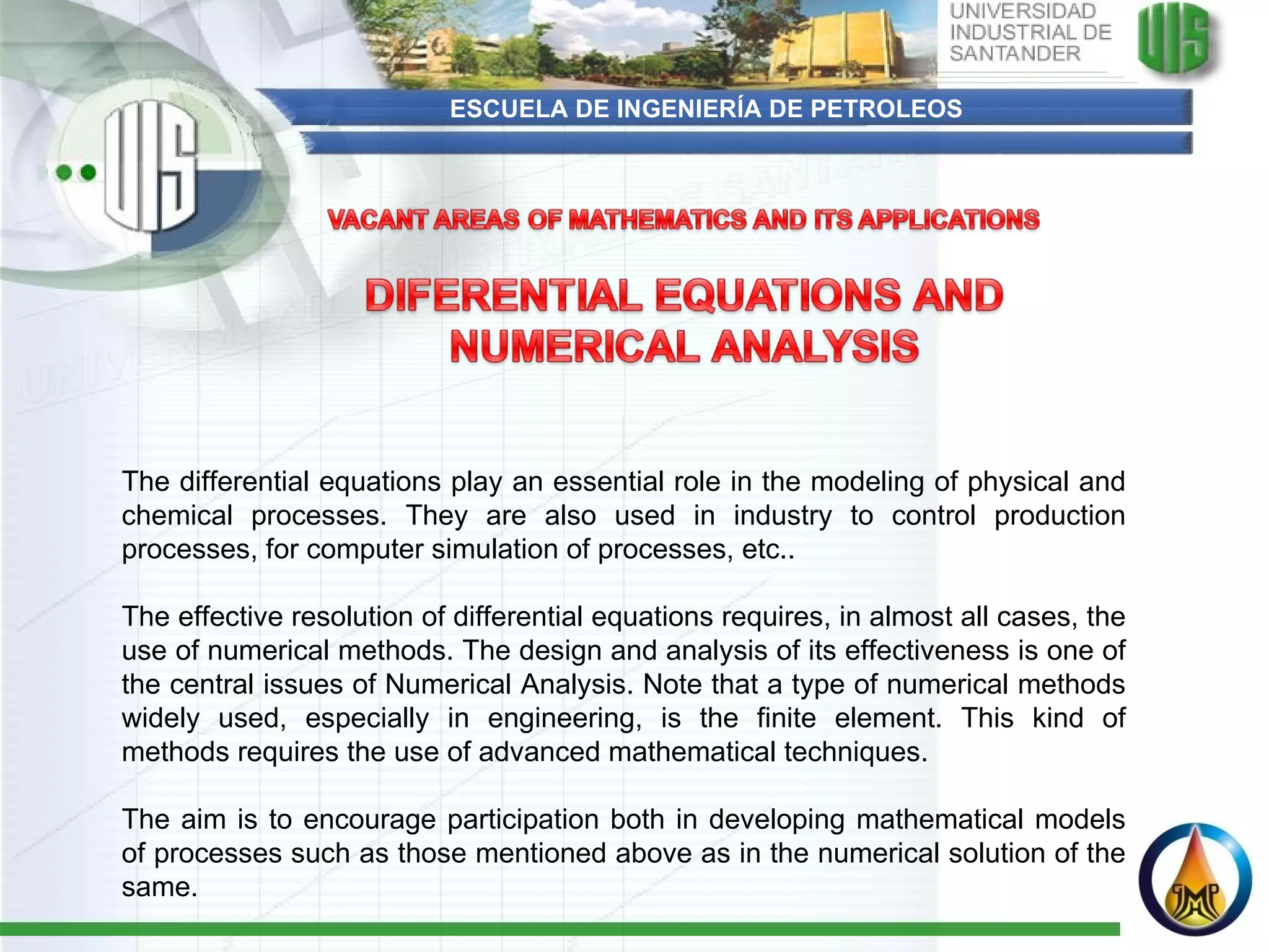 ESCUELA DE INGENIERÍA DE PETROLEOS The differential equations play an essential role in the modeling of physical and chemical processes. They are also used in industry to control production processes, for computer simulation of processes, etc..   The effective resolution of differential equations requires, in almost all cases, the use of numerical methods. The design and analysis of its effectiveness is one of the central issues of Numerical Analysis. Note that a type of numerical methods widely used, especially in engineering, is the finite element. This kind of methods requires the use of advanced mathematical techniques.   The aim is to encourage participation both in developing mathematical models of processes such as those mentioned above as in the numerical solution of the same. 