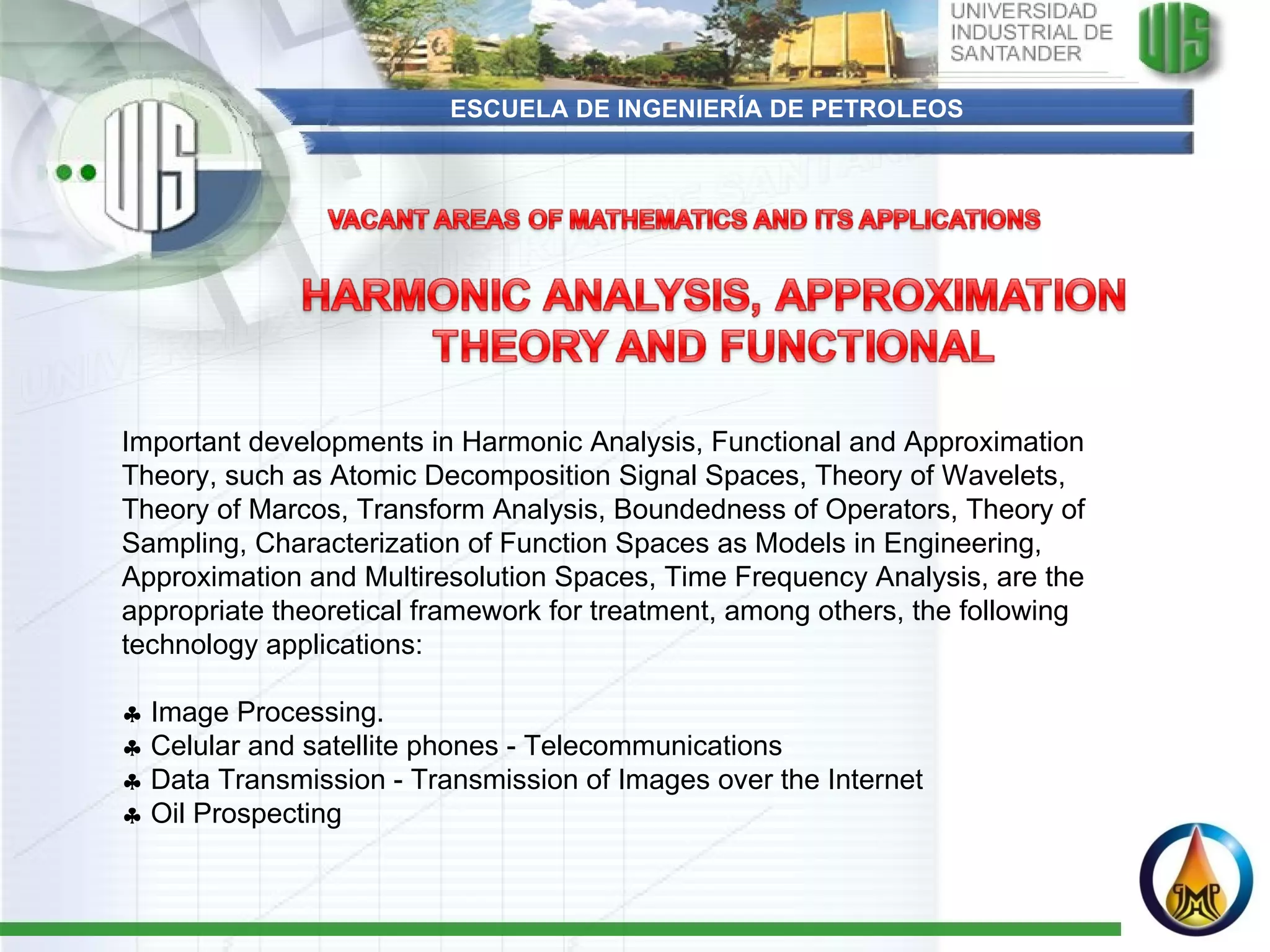 ESCUELA DE INGENIERÍA DE PETROLEOS Important developments in Harmonic Analysis, Functional and Approximation Theory, such as Atomic Decomposition Signal Spaces, Theory of Wavelets, Theory of Marcos, Transform Analysis, Boundedness of Operators, Theory of Sampling, Characterization of Function Spaces as Models in Engineering, Approximation and Multiresolution Spaces, Time Frequency Analysis, are the appropriate theoretical framework for treatment, among others, the following technology applications:      Image Processing.    Celular and satellite phones - Telecommunications    Data Transmission - Transmission of Images over the Internet    Oil Prospecting 