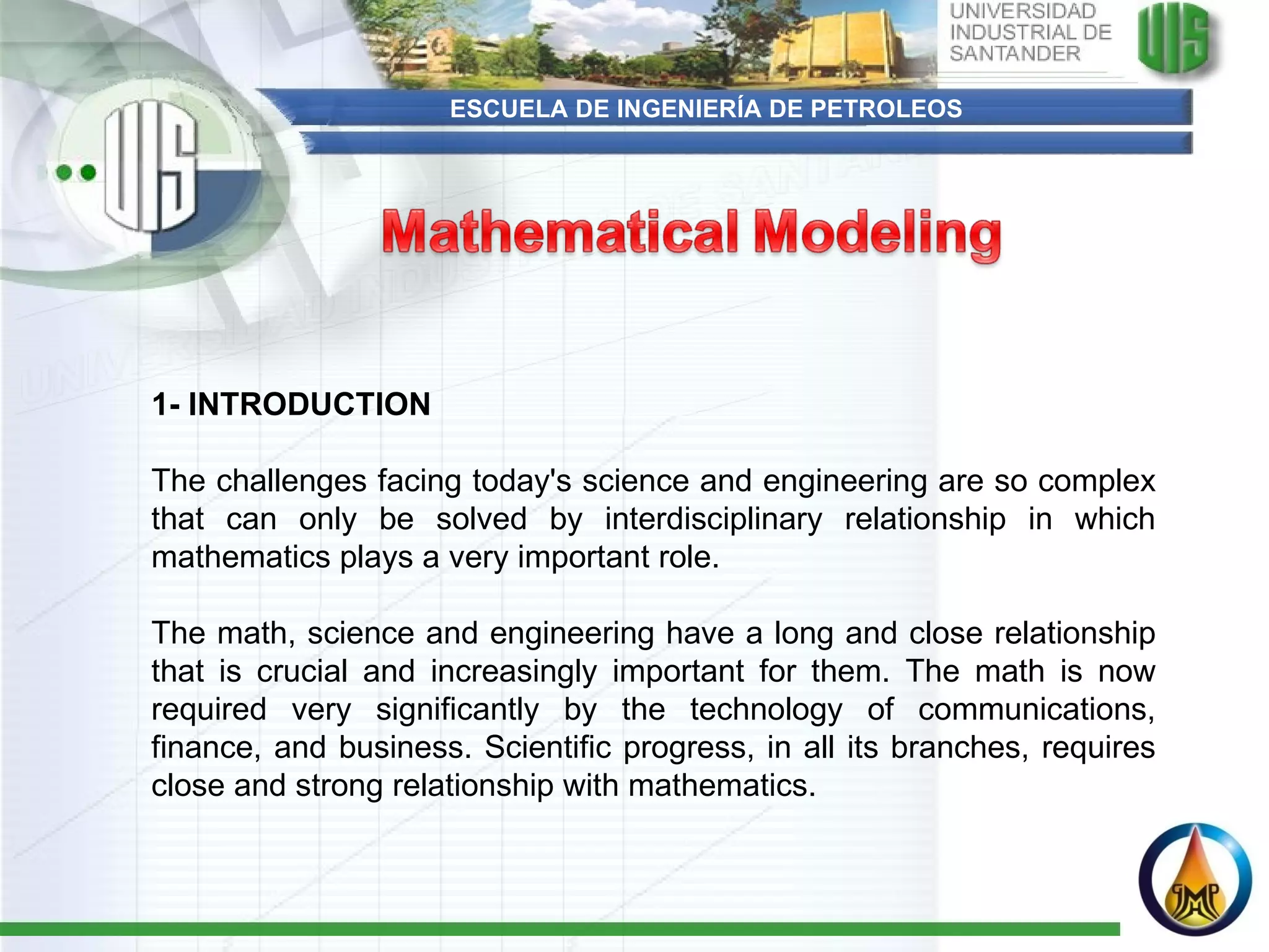ESCUELA DE INGENIERÍA DE PETROLEOS 1- INTRODUCTION The challenges facing today's science and engineering are so complex that can only be solved by interdisciplinary relationship in which mathematics plays a very important role.  The math, science and engineering have a long and close relationship that is crucial and increasingly important for them. The math is now required very significantly by the technology of communications, finance, and business. Scientific progress, in all its branches, requires close and strong relationship with mathematics. 