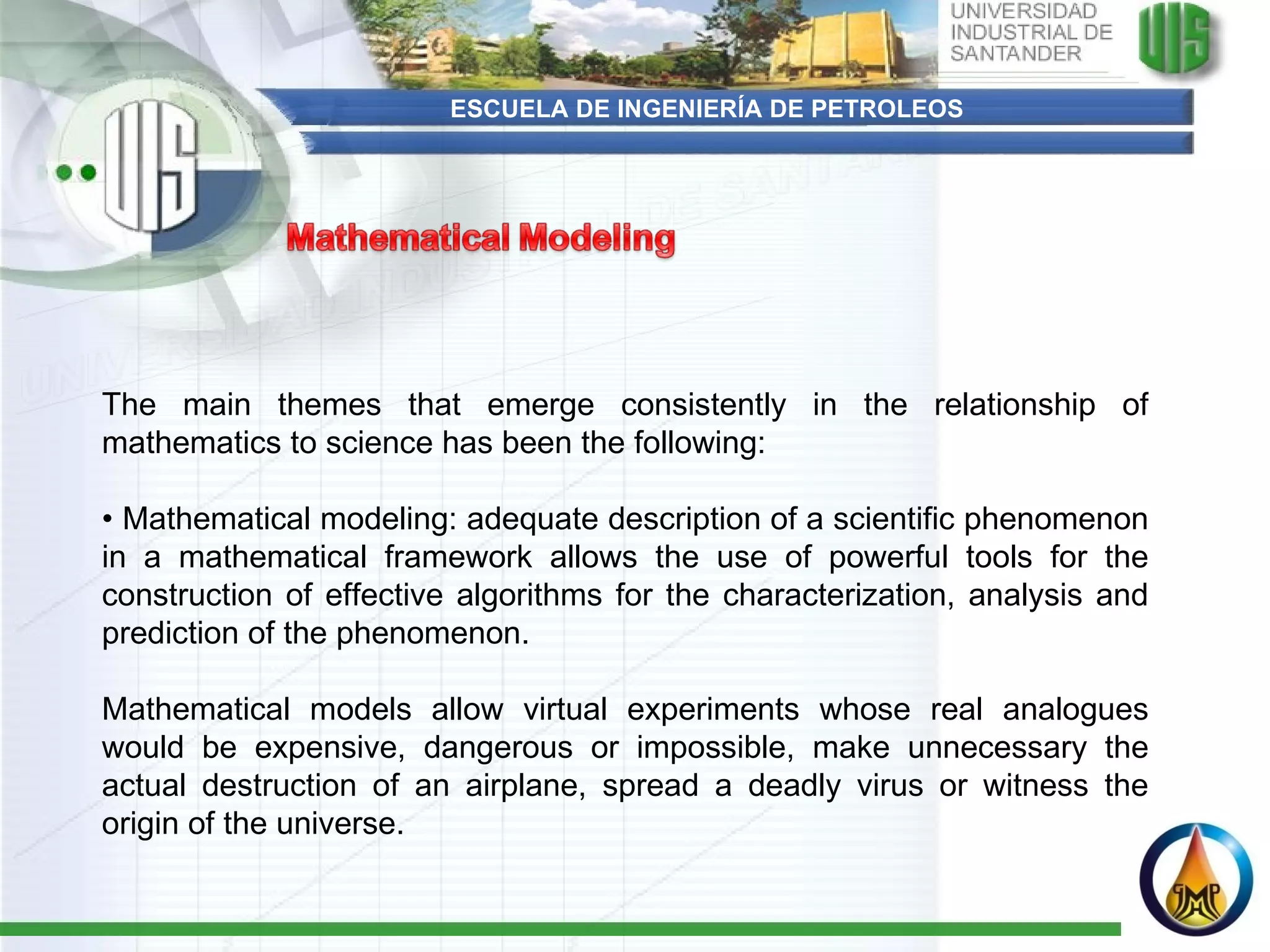 ESCUELA DE INGENIERÍA DE PETROLEOS The main themes that emerge consistently in the relationship of mathematics to science has been the following:   •  Mathematical modeling: adequate description of a scientific phenomenon in a mathematical framework allows the use of powerful tools for the construction of effective algorithms for the characterization, analysis and prediction of the phenomenon.  Mathematical models allow virtual experiments whose real analogues would be expensive, dangerous or impossible, make unnecessary the actual destruction of an airplane, spread a deadly virus or witness the origin of the universe. 