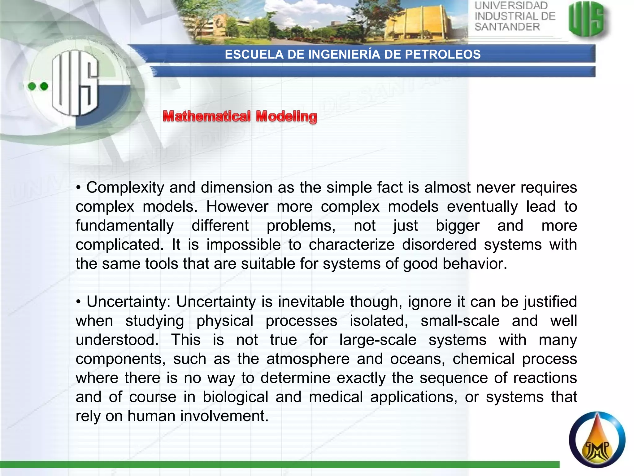 ESCUELA DE INGENIERÍA DE PETROLEOS •  Complexity and dimension as the simple fact is almost never requires complex models. However more complex models eventually lead to fundamentally different problems, not just bigger and more complicated. It is impossible to characterize disordered systems with the same tools that are suitable for systems of good behavior.   •  Uncertainty: Uncertainty is inevitable though, ignore it can be justified when studying physical processes isolated, small-scale and well understood. This is not true for large-scale systems with many components, such as the atmosphere and oceans, chemical process where there is no way to determine exactly the sequence of reactions and of course in biological and medical applications, or systems that rely on human involvement. 