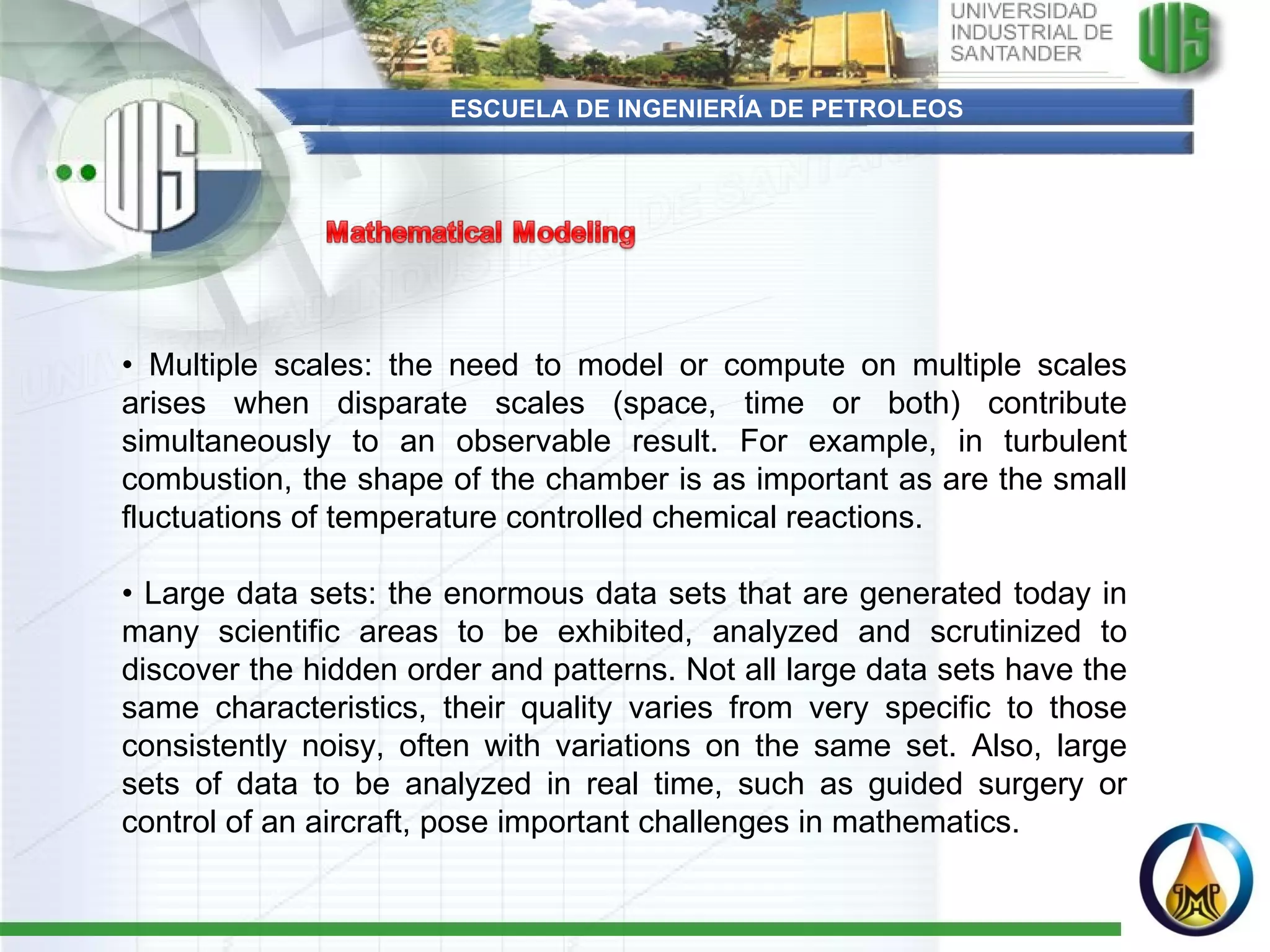 ESCUELA DE INGENIERÍA DE PETROLEOS •  Multiple scales: the need to model or compute on multiple scales arises when disparate scales (space, time or both) contribute simultaneously to an observable result. For example, in turbulent combustion, the shape of the chamber is as important as are the small fluctuations of temperature controlled chemical reactions.   •  Large data sets: the enormous data sets that are generated today in many scientific areas to be exhibited, analyzed and scrutinized to discover the hidden order and patterns. Not all large data sets have the same characteristics, their quality varies from very specific to those consistently noisy, often with variations on the same set. Also, large sets of data to be analyzed in real time, such as guided surgery or control of an aircraft, pose important challenges in mathematics. 