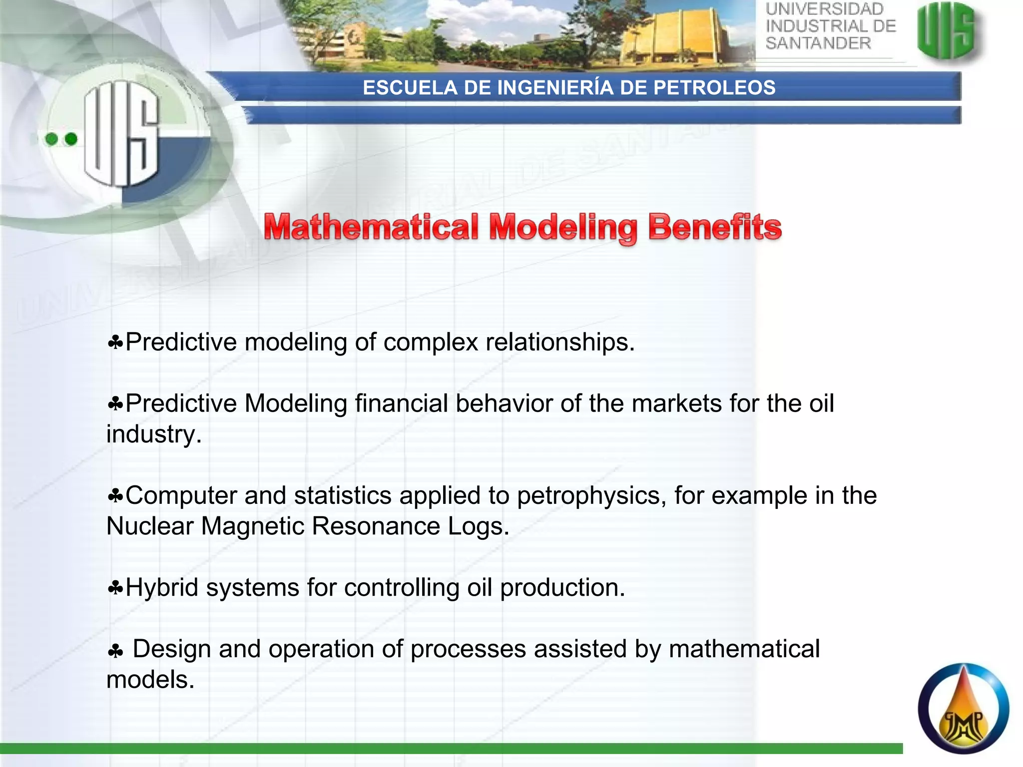 ESCUELA DE INGENIERÍA DE PETROLEOS Predictive modeling of complex relationships. Predictive Modeling financial behavior of the markets for the oil industry. Computer and statistics applied to petrophysics, for example in the Nuclear Magnetic Resonance Logs. Hybrid systems for controlling oil production.    Design and operation of processes assisted by mathematical models. 