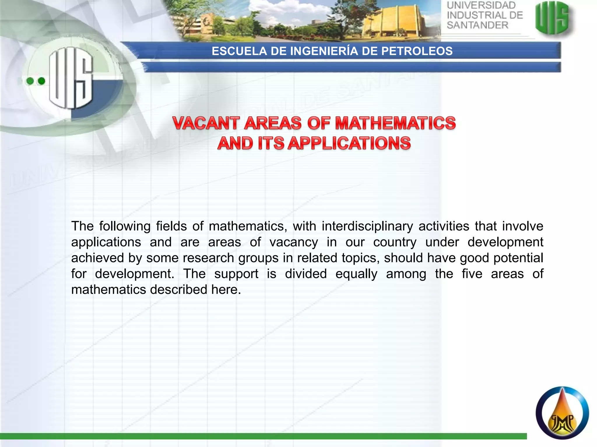 ESCUELA DE INGENIERÍA DE PETROLEOS The following fields of mathematics, with interdisciplinary activities that involve applications and are areas of vacancy in our country under development achieved by some research groups in related topics, should have good potential for development. The support is divided equally among the five areas of mathematics described here.   